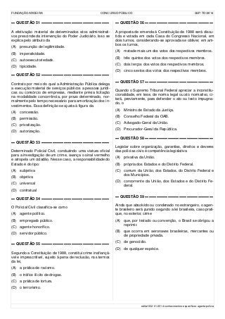 FUNDAÇÃO AROEIRA CONCURSO PÚBLICO SSP-TO/2014
▬ QUESTÃO 51 ▬▬▬▬▬▬▬▬▬▬▬▬▬▬▬▬▬▬
A efetivação material de determinados atos administrati-
vos prescinde da intervenção do Poder Judiciário. Isso se
explica pelo atributo da
(A) presunção de legitimidade.
(B) imperatividade.
(C) autoexecutoriedade.
(D) tipicidade.
▬ QUESTÃO 52 ▬▬▬▬▬▬▬▬▬▬▬▬▬▬▬▬▬▬
Contrato por meio do qual a Administração Pública delega
a execução material de serviços públicos a pessoas jurídi-
cas ou consórcio de empresas, mediante prévia licitação
na modalidade concorrência, por prazo determinado, nor-
malmente pelo tempo necessário para amortização dos in-
vestimentos. Essa definição se ajusta à figura da
(A) concessão.
(B) permissão.
(C) privatização.
(D) autorização.
▬ QUESTÃO 53 ▬▬▬▬▬▬▬▬▬▬▬▬▬▬▬▬▬▬
Determinado Policial Civil, conduzindo uma viatura oficial
para a investigação de um crime, avança o sinal vermelho
e atropela um cidadão. Nesse caso, a responsabilidade do
Estado é do tipo:
(A) subjetiva
(B) objetiva
(C) universal
(D) contratual
▬ QUESTÃO 54 ▬▬▬▬▬▬▬▬▬▬▬▬▬▬▬▬▬▬
O Policial Civil classifica-se como
(A) agente político.
(B) empregado público.
(C) agente honorífico.
(D) servidor público.
▬ QUESTÃO 55 ▬▬▬▬▬▬▬▬▬▬▬▬▬▬▬▬▬▬
Segundo a Constituição de 1988, constitui crime inafiançá-
vel e imprescritível, sujeito à pena de reclusão, nos termos
da lei,
(A) a prática de racismo.
(B) o tráfico ilícito de drogas.
(C) a prática de tortura.
(D) o terrorismo.
▬ QUESTÃO 56 ▬▬▬▬▬▬▬▬▬▬▬▬▬▬▬▬▬▬
A proposta de emenda à Constituição de 1988 será discu-
tida e votada em cada Casa do Congresso Nacional, em
dois turnos, considerando-se aprovada se obtiver, em am-
bos os turnos,
(A) metade mais um dos votos dos respectivos membros.
(B) três quintos dos votos dos respectivos membros.
(C) dois terços dos votos dos respectivos membros.
(D) cinco sextos dos votos dos respectivos membros.
▬ QUESTÃO 57 ▬▬▬▬▬▬▬▬▬▬▬▬▬▬▬▬▬▬
Quando o Supremo Tribunal Federal apreciar a inconstitu-
cionalidade, em tese, de norma legal ou ato normativo, ci-
tará, previamente, para defender o ato ou texto impugna-
do, o
(A) Ministro de Estado da Justiça.
(B) Conselho Federal da OAB.
(C) Advogado-Geral da União.
(D) Procurador-Geral da República.
▬ QUESTÃO 58 ▬▬▬▬▬▬▬▬▬▬▬▬▬▬▬▬▬▬
Legislar sobre organização, garantias, direitos e deveres
das polícias civis é competência legislativa
(A) privativa da União.
(B) própria dos Estados e do Distrito Federal.
(C) comum da União, dos Estados, do Distrito Federal e
dos Municípios.
(D) concorrente da União, dos Estados e do Distrito Fe-
deral.
▬ QUESTÃO 59 ▬▬▬▬▬▬▬▬▬▬▬▬▬▬▬▬▬▬
Ainda que absolvido ou condenado no estrangeiro, o agen-
te brasileiro será punido segundo a lei brasileira, caso prati-
que, no exterior, crime
(A) que, por tratado ou convenção, o Brasil se obrigou a
reprimir.
(B) que ocorra em aeronaves brasileiras, mercantes ou
de propriedade privada.
(C) de genocídio.
(D) de qualquer espécie.
edital-002-01-2014-conhecimentos-específicos-agente-polícia
 
