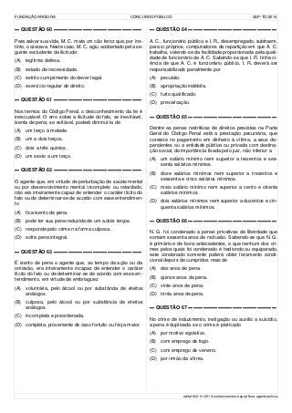 FUNDAÇÃO AROEIRA CONCURSO PÚBLICO SSP-TO/2014
▬ QUESTÃO 60 ▬▬▬▬▬▬▬▬▬▬▬▬▬▬▬▬▬▬
Para salvar sua vida, M. C. mata um cão feroz que, por ins-
tinto, o atacava. Neste caso, M. C. agiu acobertado pela se-
guinte excludente da ilicitude:
(A) legítima defesa.
(B) estado de necessidade.
(C) estrito cumprimento do dever legal.
(D) exercício regular de direito.
▬ QUESTÃO 61 ▬▬▬▬▬▬▬▬▬▬▬▬▬▬▬▬▬▬
Nos termos do Código Penal, o desconhecimento da lei é
inescusável. O erro sobre a ilicitude do fato, se inevitável,
isenta de pena; se evitável, poderá diminuí-la de
(A) um terço à metade.
(B) um a dois terços.
(C) dois a três quintos.
(D) um sexto a um terço.
▬ QUESTÃO 62 ▬▬▬▬▬▬▬▬▬▬▬▬▬▬▬▬▬▬
O agente que, em virtude de perturbação de saúde mental
ou por desenvolvimento mental incompleto ou retardado,
não era inteiramente capaz de entender o caráter ilícito do
fato ou de determinar-se de acordo com esse entendimen-
to
(A) fica isento de pena.
(B) pode ter sua pena reduzida de um a dois terços.
(C) responde pelo crime na forma culposa.
(D) sofre pena integral.
▬ QUESTÃO 63 ▬▬▬▬▬▬▬▬▬▬▬▬▬▬▬▬▬▬
É isento de pena o agente que, ao tempo da ação ou da
omissão, era inteiramente incapaz de entender o caráter
ilícito do fato ou de determinar-se de acordo com esse en-
tendimento, em virtude de embriaguez
(A) voluntária, pelo álcool ou por substância de efeitos
análogos.
(B) culposa, pelo álcool ou por substância de efeitos
análogos.
(C) incompleta e preordenada.
(D) completa, proveniente de caso fortuito ou força maior.
▬ QUESTÃO 64 ▬▬▬▬▬▬▬▬▬▬▬▬▬▬▬▬▬▬
A. C., funcionário público, e I. R., desempregado, subtraem,
para si próprios, computadores da repartição em que A. C.
trabalha, valendo-se da facilidade proporcionada pela quali-
dade de funcionário de A. C. Sabendo-se que I. R. tinha ci-
ência de que A. C. é funcionário público, I. R. deverá ser
responsabilizado penalmente por
(A) peculato.
(B) apropriação indébita.
(C) furto qualificado.
(D) prevaricação.
▬ QUESTÃO 65 ▬▬▬▬▬▬▬▬▬▬▬▬▬▬▬▬▬▬
Dentre as penas restritivas de direitos previstas na Parte
Geral do Código Penal está a prestação pecuniária, que
consiste no pagamento em dinheiro à vítima, a seus de-
pendentes ou a entidade pública ou privada com destina-
ção social, de importância fixada pelo juiz, não inferior a
(A) um salário mínimo nem superior a trezentos e ses-
senta salários mínimos.
(B) doze salários mínimos nem superior a trezentos e
sessenta e cinco salários mínimos.
(C) meio salário mínimo nem superior a cento e oitenta
salários mínimos.
(D) dois salários mínimos nem superior a duzentos e cin-
quenta salários mínimos.
▬ QUESTÃO 66 ▬▬▬▬▬▬▬▬▬▬▬▬▬▬▬▬▬▬
N. G. foi condenado a penas privativas de liberdade que
somam sessenta anos de reclusão. Sabendo-se que N. G.
é primário e de bons antecedentes, e que nenhum dos cri-
mes pelos quais foi condenado é hediondo ou equiparado,
este condenado somente poderá obter livramento condi-
cional depois de cumpridos mais de
(A) dez anos de pena.
(B) quinze anos de pena.
(C) vinte anos de pena.
(D) trinta anos de pena.
▬ QUESTÃO 67 ▬▬▬▬▬▬▬▬▬▬▬▬▬▬▬▬▬▬
No crime de induzimento, instigação ou auxílio a suicídio,
a pena é duplicada se o crime é praticado
(A) por motivo egoístico.
(B) com emprego de fogo.
(C) com emprego de veneno.
(D) por irmão da vítima.
edital-002-01-2014-conhecimentos-específicos-agente-polícia
 