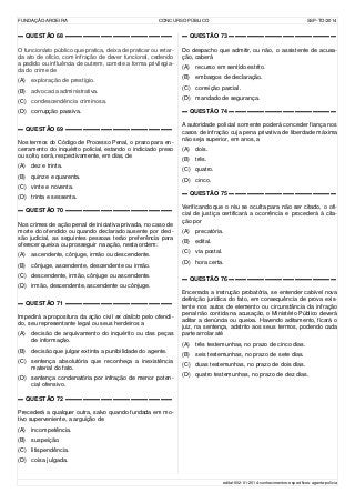 FUNDAÇÃO AROEIRA CONCURSO PÚBLICO SSP-TO/2014
▬ QUESTÃO 68 ▬▬▬▬▬▬▬▬▬▬▬▬▬▬▬▬▬▬
O funcionário público que pratica, deixa de praticar ou retar-
da ato de ofício, com infração de dever funcional, cedendo
a pedido ou influência de outrem, comete a forma privilegia-
da do crime de
(A) exploração de prestígio.
(B) advocacia administrativa.
(C) condescendência criminosa.
(D) corrupção passiva.
▬ QUESTÃO 69 ▬▬▬▬▬▬▬▬▬▬▬▬▬▬▬▬▬▬
Nos termos do Código de Processo Penal, o prazo para en-
cerramento do inquérito policial, estando o indiciado preso
ou solto, será, respectivamente, em dias, de
(A) dez e trinta.
(B) quinze e quarenta.
(C) vinte e noventa.
(D) trinta e sessenta.
▬ QUESTÃO 70 ▬▬▬▬▬▬▬▬▬▬▬▬▬▬▬▬▬▬
Nos crimes de ação penal de iniciativa privada, no caso de
morte do ofendido ou quando declarado ausente por deci-
são judicial, as seguintes pessoas terão preferência para
oferecer queixa ou prosseguir na ação, nesta ordem:
(A) ascendente, cônjuge, irmão ou descendente.
(B) cônjuge, ascendente, descendente ou irmão.
(C) descendente, irmão, cônjuge ou ascendente.
(D) irmão, descendente, ascendente ou cônjuge.
▬ QUESTÃO 71 ▬▬▬▬▬▬▬▬▬▬▬▬▬▬▬▬▬▬
Impedirá a propositura da ação civil ex delicto pelo ofendi-
do, seu representante legal ou seus herdeiros a
(A) decisão de arquivamento do inquérito ou das peças
de informação.
(B) decisão que julgar extinta a punibilidade do agente.
(C) sentença absolutória que reconheça a inexistência
material do fato.
(D) sentença condenatória por infração de menor poten-
cial ofensivo.
▬ QUESTÃO 72 ▬▬▬▬▬▬▬▬▬▬▬▬▬▬▬▬▬▬
Precederá a qualquer outra, salvo quando fundada em mo-
tivo superveniente, a arguição de
(A) incompetência.
(B) suspeição.
(C) litispendência.
(D) coisa julgada.
▬ QUESTÃO 73 ▬▬▬▬▬▬▬▬▬▬▬▬▬▬▬▬▬▬
Do despacho que admitir, ou não, o assistente de acusa-
ção, caberá
(A) recurso em sentido estrito.
(B) embargos de declaração.
(C) correição parcial.
(D) mandado de segurança.
▬ QUESTÃO 74 ▬▬▬▬▬▬▬▬▬▬▬▬▬▬▬▬▬▬
A autoridade policial somente poderá conceder fiança nos
casos de infração cuja pena privativa de liberdade máxima
não seja superior, em anos, a
(A) dois.
(B) três.
(C) quatro.
(D) cinco.
▬ QUESTÃO 75 ▬▬▬▬▬▬▬▬▬▬▬▬▬▬▬▬▬▬
Verificando que o réu se oculta para não ser citado, o ofi-
cial de justiça certificará a ocorrência e procederá à cita-
ção por
(A) precatória.
(B) edital.
(C) via postal.
(D) hora certa.
▬ QUESTÃO 76 ▬▬▬▬▬▬▬▬▬▬▬▬▬▬▬▬▬▬
Encerrada a instrução probatória, se entender cabível nova
definição jurídica do fato, em consequência de prova exis-
tente nos autos de elemento ou circunstância da infração
penal não contida na acusação, o Ministério Público deverá
aditar a denúncia ou queixa. Havendo aditamento, ficará o
juiz, na sentença, adstrito aos seus termos, podendo cada
parte arrolar até
(A) três testemunhas, no prazo de cinco dias.
(B) seis testemunhas, no prazo de sete dias.
(C) duas testemunhas, no prazo de dois dias.
(D) quatro testemunhas, no prazo de dez dias.
edital-002-01-2014-conhecimentos-específicos-agente-polícia
 