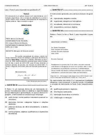 FUNDAÇÃO AROEIRA CONCURSO PÚBLICO SSP-TO/2014
Leia o Texto 2 para responder às questões 6 e 7.
Texto 2
O memorando é um gênero textual, com características e cir-
culação específicas, com a função de estabelecer a comuni-
cação interna entre unidades administrativas de empresas e
órgãos públicos. Veja o exemplo a seguir.
MEMORANDO
PARA: Maneco de Almeida
DEPARTAMENTO DE PESSOAL
DE: Joaquim Manoel de Macedo
DEPARTAMENTO ADMINISTRATIVO
DATA: 30/11/1996
ASSUNTO: Alteração de férias de servidor
Por estrita necessidade de serviço, solicito de
Vossa Senhoria a fineza de viabilizar a alteração das férias do
servidor Olavo Bilac, matrícula nº 353535, referentes ao exer-
cício de 1996, preliminarmente previstas para serem fruídas
em 20 dias, a partir de 03/01/1997, para 30 dias, devendo o
primeiro período, de 20 dias, ser iniciado em 03/01/1997, fi-
cando o segundo, de 10 dias, para ser marcado oportunamen-
te.
Atenciosamente,
Joaquim Manoel de Macedo
DIRETOR
Fonte: Elaboração própria da banca.
▬ QUESTÃO 06 ▬▬▬▬▬▬▬▬▬▬▬▬▬▬▬▬▬▬
O Texto 1 é um exemplo fictício de um memorando im-
presso. Considerando todos os detalhes e especificidades
de sua elaboração e apresentação, no que se refere à lin-
guagem, o memorando se caracteriza por empregar
(A) estilo formal, norma padrão e tratamento pessoal ce-
rimonioso.
(B) elementos formais, categorias lógicas e relações
abstratas.
(C) palavras técnicas, de difícil entendimento, e destino
genérico.
(D) nomes próprios, adjetivos qualificativos e expressões
idiomáticas.
▬ QUESTÃO 07 ▬▬▬▬▬▬▬▬▬▬▬▬▬▬▬▬▬▬
O memorando apresenta uma estrutura textual e linguísti-
ca
(A) topicalizada, elegante e neutra.
(B) organizada, categórica e homogênea.
(C) encadeada, inferencial e conclusiva.
(D) esquemática, concisa e objetiva.
▬ QUESTÃO 08 ▬▬▬▬▬▬▬▬▬▬▬▬▬▬▬▬▬▬
Releia o Texto 2 e leia o Texto 3 para responder à ques-
tão.
Texto 3
Disponível em: <http://george-ricardo.blogspot.com.br/2011/12/aula-2-crian-
do-um-memorando-word-2003.html>. Acesso em: 10 mar. 2014.
Os memorandos dos textos 2 e 3 apresentam finalidades
diferentes, mas conservam a mesma função. A finalidade
e a função do memorando no Texto 3 são, respectivamen-
te,
(A) qualificação pessoal e negócios.
(B) informação e persuasão.
(C) tramitação burocrática e comércio.
(D) colaboração e interação.
edital-002-01-2014-linguaportuguesa
 