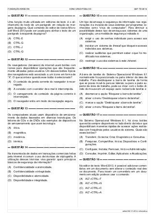 FUNDAÇÃO AROEIRA CONCURSO PÚBLICO SSP-TO/2014
▬ QUESTÃO 11 ▬▬▬▬▬▬▬▬▬▬▬▬▬▬▬▬▬▬
Uma função muito utilizada em editores de texto é o ali-
nhamento do texto de um parágrafo em relação às mar-
gens da página. Qual comando do editor de textos Micro-
soft Word 2013 pode ser usado para alinhar o texto de um
parágrafo à esquerda da página?
(A) CTRL-E
(B) CTRL-G
(C) CTRL-J
(D) CTRL-Q
▬ QUESTÃO 12 ▬▬▬▬▬▬▬▬▬▬▬▬▬▬▬▬▬▬
Os navegadores (browsers) da internet usam botões com
ícones para disponibilizar operações que são frequente-
mente utilizadas pelos usuários. Um desses botões típicos
dos navegadores está associado a um ícone em forma de
“X”. O que acontece quando esse botão é selecionado?
(A) O conteúdo da janela corrente do navegador é recar-
regado.
(B) A conexão com o servidor de e-mail é interrompida.
(C) O carregamento do conteúdo da página corrente é
interrompido.
(D) O navegador entra em modo de navegação segura.
▬ QUESTÃO 13 ▬▬▬▬▬▬▬▬▬▬▬▬▬▬▬▬▬▬
Os computadores atuais usam dispositivos de armazena-
mento de dados baseados em diversas tecnologias. Os
leitores de CDs e de DVDs são exemplos de dispositivos
de armazenamento que usam tecnologia
(A) ótica.
(B) magnética.
(C) mecânica.
(D) térmica.
▬ QUESTÃO 14 ▬▬▬▬▬▬▬▬▬▬▬▬▬▬▬▬▬▬
Na transmissão de dados em transações comerciais feitas
pela internet é comum o uso de técnicas de criptografia. A
utilização dessas técnicas visa garantir quais princípios
básicos de segurança da informação?
(A) Confidencialidade e atomicidade.
(B) Confidencialidade e integridade.
(C) Disponibilidade e atomicidade.
(D) Disponibilidade e integridade.
▬ QUESTÃO 15 ▬▬▬▬▬▬▬▬▬▬▬▬▬▬▬▬▬▬
Um tipo de ameaça à segurança da informação nas orga-
nizações é a invasão de seus sistemas por programas co-
nhecidos como “vírus de computador”. Para diminuir a
possibilidade desse tipo de ameaça aos sistemas de uma
organização, uma medida de segurança indicada é:
(A) exigir o uso de senhas individuais para acesso aos
sistemas.
(B) instalar um sistema de firewall que bloqueie acessos
indevidos aos sistemas.
(C) realizar auditorias que permitam saber o que foi mo-
dificado nos sistemas.
(D) restringir o uso dos sistemas à rede intranet.
▬ QUESTÃO 16 ▬▬▬▬▬▬▬▬▬▬▬▬▬▬▬▬▬▬
A barra de tarefas do Sistema Operacional Windows 8.1
normalmente fica posicionada na parte inferior da área de
trabalho. Para desbloquear a barra de tarefas de forma
que se possa movê-la para as laterais ou para a parte su-
perior da área de trabalho, pode-se clicar com o botão di-
reito do mouse em um espaço vazio na barra de tarefas e
(A) desmarcar a opção “Bloquear a barra de tarefas”.
(B) ativar o menu “Desbloquear a barra de tarefas”.
(C) marcar a opção “Desbloquear a barra de tarefas”.
(D) ativar o menu “Bloquear a barra de tarefas”.
▬ QUESTÃO 17 ▬▬▬▬▬▬▬▬▬▬▬▬▬▬▬▬▬▬
No Sistema Operacional Windows 8.1, há cinco botões
que estão sempre disponíveis no lado direito da tela e que
disponibilizam maneiras rápidas de acessar ações realiza-
das com frequência pelos usuários do sistema. Quais são
esses botões?
(A) Transferir, Conectar, Criar, Diagnóstico e Consultas.
(B) Pesquisar, Compartilhar, Iniciar, Dispositivos e Confi-
gurações.
(C) Configurar, Instalar, Remover, Início e Administração.
(D) Consultar, Imprimir, Editar, Aplicativos e Atualizações.
▬ QUESTÃO 18 ▬▬▬▬▬▬▬▬▬▬▬▬▬▬▬▬▬▬
No editor de texto Word 2013, é possível adicionar comen-
tários em um documento sem alterar o conteúdo real des-
se documento. Para inserir um comentário em um docu-
mento em edição pode-se usar o comando:
(A) ALT+CTRL+T
(B) ALT+CTRL+N
(C) ALT+CTRL+C
(D) ALT+CTRL+A
edital-002-01-2014-informática
 