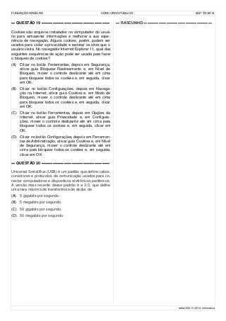 FUNDAÇÃO AROEIRA CONCURSO PÚBLICO SSP-TO/2014
▬ QUESTÃO 19 ▬▬▬▬▬▬▬▬▬▬▬▬▬▬▬▬▬▬
Cookies são arquivos instalados no computador do usuá-
rio para armazenar informações e melhorar a sua expe-
riência de navegação. Alguns cookies, porém, podem ser
usados para violar a privacidade e rastrear os sites que o
usuário visita. No navegador Internet Explorer 11, qual das
seguintes sequências de ação pode ser usada para fazer
o bloqueio de cookies?
(A) Clicar no botão Ferramentas, depois em Segurança,
ativar guia Bloquear Rastreamento e, em Nível de
Bloqueio, mover o controle deslizante até em cima
para bloquear todos os cookies e, em seguida, clicar
em OK.
(B) Clicar no botão Configurações, depois em Navega-
ção na Internet, ativar guia Cookies e, em Modo de
Bloqueio, mover o controle deslizante até em cima
para bloquear todos os cookies e, em seguida, clicar
em OK.
(C) Clicar no botão Ferramentas, depois em Opções da
Internet, ativar guia Privacidade e, em Configura-
ções, mover o controle deslizante até em cima para
bloquear todos os cookies e, em seguida, clicar em
OK.
(D) Clicar no botão Configurações, depois em Ferramen-
tas de Administração, ativar guia Cookies e, em Nível
de Segurança, mover o controle deslizante até em
cima para bloquear todos os cookies e, em seguida,
clicar em OK.
▬ QUESTÃO 20 ▬▬▬▬▬▬▬▬▬▬▬▬▬▬▬▬▬▬
Universal Serial Bus (USB) é um padrão que define cabos,
conectores e protocolos de comunicação usados para co-
nectar computadores e dispositivos eletrônicos periféricos.
A versão mais recente desse padrão é a 3.0, que define
uma taxa máxima de transferência de dados de
(A) 5 gigabits por segundo.
(B) 5 megabits por segundo.
(C) 50 gigabits por segundo.
(D) 50 megabits por segundo.
▬ RASCUNHO ▬▬▬▬▬▬▬▬▬▬▬▬▬▬▬▬▬▬
edital-002-01-2014-informática
 