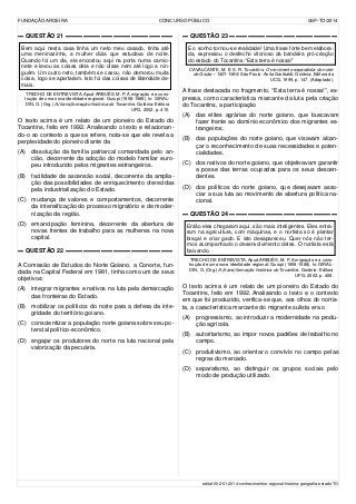 FUNDAÇÃO AROEIRA CONCURSO PÚBLICO SSP-TO/2014
▬ QUESTÃO 21 ▬▬▬▬▬▬▬▬▬▬▬▬▬▬▬▬▬▬
Bem aqui nesta casa tinha um neto meu casado, tinha até
uma meninazinha, a mulher dizia que estudava de noite.
Quando foi um dia, ela encostou aqui na porta numa camio-
nete e levou as coisas dela e não disse nem até logo a nin-
guém. Um outro neto, também se casou, não demorou muita
coisa, logo se apartaram. Isto foi das coisas de liberdade de-
mais.
TRECHO DE ENTREVISTA. Apud ARBUÉS, M. P. A migração e a cons-
trução de uma nova identidade regional: Gurupi (1958-1988). In: GIRAL-
DIN, O. (Org.) A (trans)formação histórica do Tocantins. Goiânia: Editora
UFG, 2002. p. 410.
O texto acima é um relato de um pioneiro do Estado do
Tocantins, feito em 1992. Analisando o texto e relacionan-
do-o ao contexto a que se refere, nota-se que ele revela a
perplexidade do pioneiro diante da
(A) dissolução da família patriarcal comandada pelo an-
cião, decorrente da adoção do modelo familiar euro-
peu introduzido pelos migrantes estrangeiros.
(B) facilidade de ascensão social, decorrente da amplia-
ção das possibilidades de enriquecimento oferecidas
pela industrialização do Estado.
(C) mudança de valores e comportamentos, decorrente
da intensificação do processo migratório e de moder-
nização da região.
(D) emancipação feminina, decorrente da abertura de
novas frentes de trabalho para as mulheres na nova
capital.
▬ QUESTÃO 22 ▬▬▬▬▬▬▬▬▬▬▬▬▬▬▬▬▬▬
A Comissão de Estudos do Norte Goiano, a Conorte, fun-
dada na Capital Federal em 1981, tinha como um de seus
objetivos:
(A) integrar migrantes e nativos na luta pela demarcação
das fronteiras do Estado.
(B) mobilizar os políticos do norte para a defesa da inte-
gridade do território goiano.
(C) conscientizar a população norte goiana sobre seu po-
tencial político-econômico.
(D) engajar os produtores do norte na luta nacional pela
valorização da pecuária.
▬ QUESTÃO 23 ▬▬▬▬▬▬▬▬▬▬▬▬▬▬▬▬▬▬
E o sonho tornou-se realidade! Uma frase forte bem elabora-
da, expressou o desfecho vitorioso da bandeira pró-criação
do estado do Tocantins.“Esta terra é nossa!”
CAVALCANTE, M. E. S. R. Tocantins. O movimento separatista do norte
de Goiás – 1821-1988. São Paulo: Anita Garibaldi; Goiânia: Editora da
UCG, 1999, p. 147. (Adaptado).
A frase destacada no fragmento, “Esta terra é nossa!”, ex-
pressa, como característica marcante da luta pela criação
do Tocantins, a participação
(A) das elites agrárias do norte goiano, que buscavam
fazer frente ao domínio econômico dos migrantes es-
trangeiros.
(B) das populações do norte goiano, que visavam alcan-
çar o reconhecimento de suas necessidades e poten-
cialidades.
(C) dos nativos do norte goiano, que objetivavam garantir
a posse das terras ocupadas para os seus descen-
dentes.
(D) dos políticos do norte goiano, que desejavam asso-
ciar a sua luta ao movimento de abertura política na-
cional.
▬ QUESTÃO 24 ▬▬▬▬▬▬▬▬▬▬▬▬▬▬▬▬▬▬
Então eles chegaram aqui, são mais inteligentes. Eles entra-
ram na agricultura, com máquinas, e o nortista só é plantar
braçal e criar gado. E isto desapareceu. Quer nós não ter-
mos acompanhado o desenvolvimento deles. O nortista está
baixando.
TRECHO DE ENTREVISTA. Apud ARBUÉS, M. P. A migração e a cons-
trução de uma nova identidade regional: Gurupi (1958-1988). In: GIRAL-
DIN, O. (Org.) A (trans)formação histórica do Tocantins. Goiânia: Editora
UFG, 2002. p. 408.
O texto acima é um relato de um pioneiro do Estado do
Tocantins, feito em 1992. Analisando o texto e o contexto
em que foi produzido, verifica-se que, aos olhos do nortis-
ta, a característica marcante do migrante sulista era o
(A) progressismo, ao introduzir a modernidade na produ-
ção agrícola.
(B) autoritarismo, ao impor novos padrões de trabalho no
campo.
(C) produtivismo, ao orientar o convívio no campo pelas
regras do mercado.
(D) separatismo, ao distinguir os grupos sociais pelo
modo de produção utilizado.
edital-002-01-2014-conhecimentos-regional-história-geografia-estado-TO
 