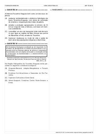 FUNDAÇÃO AROEIRA CONCURSO PÚBLICO SSP-TO/2014
▬ QUESTÃO 29 ▬▬▬▬▬▬▬▬▬▬▬▬▬▬▬▬▬▬
A Hidrovia Tocantins-Araguaia tem como um dos seus ob-
jetivos:
(A) restaurar ambientalmente a dinâmica hidrológica da
bacia Tocantins-Araguaia, com obras de contenção
de erosões e recuperação das matas de galeria.
(B) ampliar a produção agropecuária no entorno de 10
km ao longo de toda a hidrovia, com base em técni-
cas sustentáveis.
(C) consolidar um eixo de transporte hidro-rodo-ferroviá-
rio que ligue as regiões de Mato Grosso aos portos
do Maranhão e Pará, através do Tocantins.
(D) favorecer mudanças no modo de vida e perda do
bem-estar das populações indígenas e ribeirinhas.
▬ QUESTÃO 30 ▬▬▬▬▬▬▬▬▬▬▬▬▬▬▬▬▬▬
Os Corredores Ecológicos constituem-se em importante ins-
trumento de planejamento no sentido de potencializar a coo-
peração entre as diversas esferas de governo e segmentos
da sociedade civil com objetivo de buscar a conciliação entre
a conservação da biodiversidade e o desenvolvimento so-
cioeconômico.
CADERNO DA REGIÃO HIDROGRÁFICA DO TOCANTINS-ARAGUAIA.
Ministério do Meio Ambiente, Secretaria de Recursos Hídricos. Brasília:
MMA, 2006. p. 48.
Na Região Hidrográfica do Tocantins-Araguaia estão pre-
sentes os seguintes corredores ecológicos:
(A) Araguaia-Bananal, Jalapão-Mangabeiras e Paranã-
Pirineus.
(B) Ecotónos Sul Amazônicos e Nascentes do Rio Par-
naíba.
(C) Capivara-Confusões e Serra Geral.
(D) Iténez-Guaporé, Complexo Centro Norte-Serrano e
Emas.
▬ RASCUNHO ▬▬▬▬▬▬▬▬▬▬▬▬▬▬▬▬▬▬
edital-002-01-2014-conhecimentos-regional-história-geografia-estado-TO
 