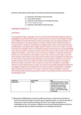 Assinale a alternativa correta sobre as afirmativas anteriormente apresentadas:

                    a)   Somente a afirmativa I está incorreta.
                    b)   I,II,III estão corretas.
                    c)   Somente as afirmativas II e IV estão incorretas
                    d)   II, IV, V estão corretas.
                    e)   Somente a afirmativa III está incorreta.

ALTERNATIVA CORRETA: D

Justificativa:

A concepção de língua e linguagem, leitura e escrita estão intimamente ligados às práticas
pedagógicas dos professores de surdos no decorrer de sua história. Na concepção de língua
como código há uma grande ênfase na estrutura da língua com suas regras gramáticas. As
formas gramaticais eram apresentadas as crianças surdas do mesmo modo como para as
crianças ouvintes. A língua é considerada um código, sendo a leitura e escrita processos de
decodificação e reprodução deste código. Diante o fracasso no ensino de surdos e ouvintes.
Os estudos da linguagem veem na concepção de língua enquanto discurso uma possibilidade
maior de sucesso para o ensino de crianças surdas uma vez que o foco vai para o texto como
espaço de interação, o aluno não é mais um ser passivo. Fulgencio e Liberato consideram a
leitura como um conjunto de informações visuais e não visuais (o que ele sabe / o que ele
retira do texto), dessa forma o aluno não precisa conhecer todo o vocabulário do texto para
ler, pois não é uma questão de decodificação, mas de previsões e inferências que vão dar
sentido ao texto como uma unidade de sentido. Na concepção de língua como código o
professor escolhe o texto bem como as palavras-chaves que irá trabalhar, as atividades
reduzem-se a formação de frases e textos com estrutura controlada (linguagem filtrada). Na
concepção de língua como atividade discursiva cabe ao professor proporcionar atividades
diversificadas de uso da escrita a fim de que o aluno perceba as finalidades através de
diferentes portadores de texto que possam ampliar a sua visão de mundo e conhecimento
do português escrito.



CONTEÚDO                      DIFICULDADE                   REF:
ENSINO DE L2                  DIFÍCIL                       LEBEDEFF, Tatiana Bolívar. Análise
                                                            das estratégias e recursos “surdos”
                                                            utilizados por uma professora
                                                            surda para o Ensino de Língua
                                                            escrita. In: Perspectiva v. 24, n.
                                                            Especial - julho / dezembro 2006 –
                                                            Florianópolis.




13) Musselman (2000) destaca existirem evidências de que o conhecimento de leitura e
    escrita numa primeira língua se transfira para a segunda, porém se o que se aprende na
    escola não é a forma impressa da língua de sinais, mas a língua portuguesa na
    modalidade escrita. Para alcançar o objetivo do ensino de língua portuguesa como L2 o
    que o professor deve considerar ao preparar uma atividade com texto?
 