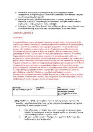 c) Billíngue-bicultural onde são consideradas as características culturais de
      conhecimento de língua majoritária e identidade podendo a identidade do surdo ser
      referenciada pela cultura ouvinte
   d) Comunicação total onde são considerados todos os recursos que viabilizem a
      comunicação e acesso a língua majoritária incluindo a linguagem falada, o alfabeto
      digital, sinais e linguagem escrita numa associação.
   e) Integracionista onde a língua de sinais é permitida, mas não tem status linguístico que
      considere sua utilização nos processos de aprendizagem de leitura e escrita.

ALTERNATIVA CORRETA: B

Justificativa:

A proposta bilíngue assume a língua de sinais como primeira língua como constituinte do
sujeito surdo devendo ser ensinada o mais precocemente possível a fim de que a criança ao
entrar na escola tenha constituído uma linguagem que permita acessar os conteúdos
escolares. Os estudos recentes remetem a uma reflexão sobre o aprofundamento do
conceito de bilinguismo no que se refere aos aspectos culturais envolvidos no ensino-
aprendizagem de uma segunda língua. A filosofia oralista ao proibir os sinais e investir na
língua oral, desconsiderou os processos específicos de aprendizagem do surdo, suas
características sociais, linguísticas e cultural sendo a proposta pedagógica que trouxe maior
prejuízo a essa comunidade resultando num fracasso escolar sem precedentes. Aos poucos a
língua de sinais começa a aparecer nas propostas pedagógicas para surdos, porém ainda sem
status de língua sendo utilizada como apoio à aprendizagem da língua oral como nas
propostas bimodais e de comunicação total. A proposta bimodal prevê a aquisição de sinais
e a língua portuguesa simultaneamente valorizando a língua majoritária que prevê seu
aprendizado na modalidade falada e na modalidade codificada em sinais em
correspondência exata aos segmentos da fala. A comunicação total utiliza todos os recursos
que viabilizem a comunicação e acesso a língua majoritária incluindo a linguagem falada, o
alfabeto digital, sinais e linguagem escrita numa associação.



CONTEÚDO                        DIFICULDADE                   REF:
POLITICA E EDUCAÇÃO ESPECIAL    MÉDIA                         SANCHES, Carlos. A escola, o
                                                              fracasso escolar e a leitura.
                                                              Letramentos e minorias. Editora
                                                              Plexus. 1999.



17) Segundo Sanches (1999), a prevenção do fracasso escolar passa pela promoção da
    aquisição e uso eficiente da leitura e da escrita. Assinale a alternativa que corresponde
    aos argumentos apontados por Sanches:

        I-       Estar alfabetizado não é saber ler e escrever, a escola tem cumprido o seu
                 papel social de alfabetizar os alunos, porém o domínio da leitura e da escrita
                 é insuficiente para dirimir a injustiça social.
        II-      O fracasso escolar tem como fator gerador a qualidade de formação dos
                 profissionais na área da educação.
 