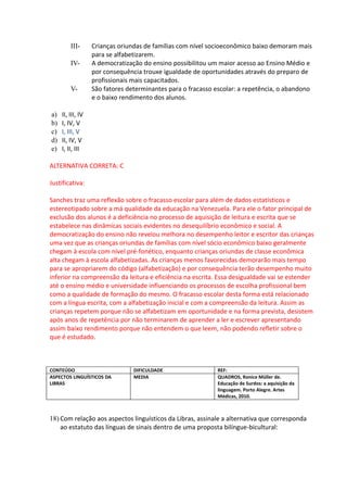 III-      Crianças oriundas de famílias com nível socioeconômico baixo demoram mais
                   para se alfabetizarem.
         IV-       A democratização do ensino possibilitou um maior acesso ao Ensino Médio e
                   por consequência trouxe igualdade de oportunidades através do preparo de
                   profissionais mais capacitados.
         V-        São fatores determinantes para o fracasso escolar: a repetência, o abandono
                   e o baixo rendimento dos alunos.

a)   II, III, IV
b)   I, IV, V
c)   I, III, V
d)   II, IV, V
e)   I, II, III

ALTERNATIVA CORRETA: C

Justificativa:

Sanches traz uma reflexão sobre o fracasso escolar para além de dados estatísticos e
estereotipado sobre a má qualidade da educação na Venezuela. Para ele o fator principal de
exclusão dos alunos é a deficiência no processo de aquisição de leitura e escrita que se
estabelece nas dinâmicas sociais evidentes no desequilíbrio econômico e social. A
democratização do ensino não revelou melhora no desempenho leitor e escritor das crianças
uma vez que as crianças oriundas de famílias com nível sócio econômico baixo geralmente
chegam à escola com nível pré-fonético, enquanto crianças oriundas de classe econômica
alta chegam à escola alfabetizadas. As crianças menos favorecidas demorarão mais tempo
para se apropriarem do código (alfabetização) e por consequência terão desempenho muito
inferior na compreensão da leitura e eficiência na escrita. Essa desigualdade vai se estender
até o ensino médio e universidade influenciando os processos de escolha profissional bem
como a qualidade de formação do mesmo. O fracasso escolar desta forma está relacionado
com a língua escrita, com a alfabetização inicial e com a compreensão da leitura. Assim as
crianças repetem porque não se alfabetizam em oportunidade e na forma prevista, desistem
após anos de repetência por não terminarem de aprender a ler e escrever apresentando
assim baixo rendimento porque não entendem o que leem, não podendo refletir sobre o
que é estudado.



CONTEÚDO                         DIFICULDADE                 REF:
ASPECTOS LINGUÍSTICOS DA         MEDIA                       QUADROS, Ronice Müller de.
LIBRAS                                                       Educação de Surdos: a aquisição da
                                                             linguagem. Porto Alegre. Artes
                                                             Médicas, 2010.



18) Com relação aos aspectos linguísticos da Libras, assinale a alternativa que corresponda
    ao estatuto das línguas de sinais dentro de uma proposta bilíngue-bicultural:
 