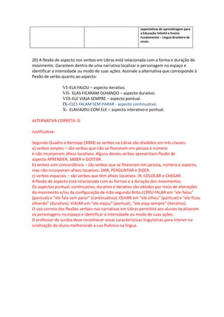 expectativas de aprendizagem para
                                                           a Educação Infantil e Ensino
                                                           Fundamental – Língua Brasileira de
                                                           sinais.




20) A flexão de aspecto nos verbos em Libras está relacionada com a forma e duração do
movimento. Garantem dentro de uma narrativa localizar o personagem no espaço e
identificar a intensidade ou modo de suas ações. Assinale a alternativa que corresponde à
flexão de verbo quanto ao aspecto:

                 VI- ELA FALOU – aspecto iterativo.
                 VII- ELAS FICARAM OLHANDO – aspecto durativo.
                 VIII-ELE VIAJA SEMPRE – aspecto pontual.
                 IX- ELES FALAM SEM PARAR - aspecto continuativo.
                 X- ELAVIAJOU COM ELE – aspecto interativo e pontual.

ALTERNATIVA CORRETA: D

Justificativa:

Segundo Quadro e Karnopp (2004) os verbos na Libras são divididos em três classes:
a) verbos simples – são verbos que não se flexionam em pessoa e número
e não incorporam afixos locativos. Alguns destes verbos apresentam flexão de
aspecto APRENDER, SABER e GOSTAR.
b) verbos com concordância – são verbos que se flexionam em pessoa, número e aspecto,
mas não incorporam afixos locativos. DAR, PERGUNTAR e DIZER.
c) verbos espaciais – são verbos que têm afixos locativos. IR, COLOCAR e CHEGAR.
A flexão de aspecto está relacionada com as formas e a duração dos movimentos.
Os aspectos pontual, continuativo, durativo e iterativo são obtidos por meio de alterações
do movimento e/ou da configuração de mão segundo Brito (1995) FALAR em “ele falou”
(pontual) e “ele fala sem parar” (continuativo); OLHAR em “ele olhou” (pontual) e “ele ficou
olhando” (durativo); VIAJAR em “ele viajou” (pontual), “ele viaja sempre” (iterativo).
O uso correto das flexões verbais nas narrativas em Libras permitirá aos alunos localizarem
os personagens no espaço e identificar a intensidade ou modo de suas ações.
O professor de surdos deve reconhecer essas características linguísticas para intervir na
sinalização do aluno melhorando a sua fluência na língua.
 