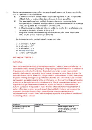 I.   As crianças surdas podem desenvolver plenamente sua linguagem de sinais mesmo tendo
     contato apenas com pessoas ouvintes.
       II. As particularidades de processamento cognitivo e linguístico de uma criança surda
             estão atreladas às características da modalidade da língua que utiliza.
      III. Cabe à escola oferecer oportunidade de desenvolvimento e estruturação da
             linguagem a partir do ensino da língua de sinais preferencialmente com um professor
             surdo, visto que 95% dos surdos são de família ouvinte.
      IV. As dificuldades apresentadas por crianças surdas nas escolas deve-se a falta de uma
             estruturação linguística primária na língua oral.
       V. A língua de Sinais é considerada a língua materna dos surdos pois é adquirida de
             forma natural quando há exposição à mesma.

         Asssinale as alternativa que indica as afirmativas incorretas:

         a)   As afirmativas III, IV, V
         b)   As afirmativas I, II,V
         c)   As afirmativas I, II, III
         d)   As afirmativas I e IV
         e)   Somente a afirmativa III

     ALTERNATIVA CORRETA: D

     Justificativa:

     Se há um dispositivo de aquisição de linguagem comum a todos os seres humanos que são
     acionados mediante a exposição à língua, a língua portuguesa na modalidade oral não será a
     língua que acionará naturalmente esse dispositivo nas crianças surdas, ela poderá até
     adquirir esta língua mas não será de forma natural como ocorre com a língua de sinais. Na
     maioria das vezes, se não for exposta a língua de sinais precocemente, a criança terá apenas
     traços de uma língua oral/gestual que não são suficientes para uma estruturação completa
     de linguagem que pode ocasionar sérios problemas no seu desenvolvimento psicolinguístico
     e psicossocial. Como a maioria das crianças surdas é filha de pais ouvintes o contato com a
     língua de sinais geralmente se dará na escola, espaço de construção de sua identidade
     cultural. O processo de aquisição de língua de sinais esta diretamente relacionada com a
     cultura e forma de perceber o mundo através da visualidade. Portanto o processamento
     cognitivo e linguístico de uma criança surda difere de uma criança ouvinte sendo
     recomendável que a criança tenha acesso sempre que possível a um professor surdo como
     modelo linguístico e cultural.



     CONTEÚDO                        DIFICULDADE                  REF:
     AQUISIÇÃO DE LIBRAS COMO        MÉDIA                        QUADROS, Ronice Müller de.
     LÍNGUA MATERNA                                               Educação de Surdos: a aquisição da
                                                                  linguagem. Porto Alegre:. Artes
                                                                  Médicas, 2010.
 