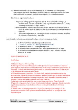 6) Segundo Quadros (2010). O estudo da aquisição da linguagem está diretamente
          relacionado a um tipo de abordagem filosófica, histórica e social. Conhecê-las em suas
          nuances é tarefa de qualquer profissional que trabalhe na educação de surdos.

       Considere as seguintes afirmativas:

           I- A aquisição da linguagem dá-se pela descoberta das regularidades da língua, é
                    inerente ao ser humano. A partir dos dados linguísticos a que é exposta a criança
                    aciona a gramática de sua língua materna.
           II- A linguagem é um sistema simbólico dominado por regras que são desenvolvidas a
                    partir de associações no contexto social como consequência do desenvolvimento
                    cognitivo.
           III-      A linguagem desenvolve-se essencialmente por meio de um processo complexo
                    de estímulo, reforço, treino e repetição.

Assinale a alternativa correta sobre as afirmativas anteriormente apresentadas:

               a)   A afirmativa I refere-se à abordagem interacionista.
               b)   A afirmativa III refere-se à abordagem comportamental.
               c)   A afirmativa II refere-se à abordagem linguística.
               d)   A afirmativa I não corresponde a uma abordagem de aquisição de língua.
               e)   A afirmativa III refere-se a uma sequência didática muito utilizada ainda na
                    educação de surdos.

       ALTERNATIVA CORRETA: B

       Justificativa:

       Há três abordagens sobre aquisição:
       A abordagem comportamentalista (Skinner 1957) tem como premissa básica o interesse
       pelos aspectos mensuráveis do comportamento, estímulos que predizem o aparecimento de
       respostas. O enfoque está no desempenho e não na competência ESTÍMULO – REFORÇO –
       CONDICIONAMENTO – TREINO E IMITAÇÃO.
       A abordagem linguística (Chomsky, 1957) tem como premissa a linguagem tendo uma
       gramática que independe do uso da linguagem. A aquisição de língua dá-se pela descoberta
       das regulares da língua é inerente ao ser humano. A partir dos dados linguísticos a que é
       exposta a criança aciona a gramática de sua língua materna.
       A abordagem interacionista divide-se entre o enfoque cognitivista (Piaget) e social
       (Vygotsky). A linguagem é um sistema simbólico dominado por regras que são desenvolvidas
       a partir de associações no contexto social como consequência do desenvolvimento
       cognitivo.
       O conflito entre as abordagens deu início às pesquisas de aquisição de língua no seu
       processo que suscitou vários questionamentos sobre o processo de aquisição de uma
       segunda língua.



       CONTEÚDO                       DIFICULDADE                   REF:
       AQUISIÇÃO DE LIBRAS COMO       DIFÍCIL                       QUADROS, Ronice Müller de.
 