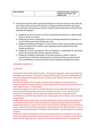 LÍNGUA MATERNA                                             Educação de Surdos: a aquisição da
                                                           linguagem. Porto Alegre:. Artes
                                                           Médicas, 2010.




7) As pesquisas recentes sobre aquisição das línguas de sinais por crianças surdas filhas de
   pais surdos evidenciam que esse processo é análogo ao desenvolvimento das línguas
   orais. Assinale a alternativa que relaciona respectivamente o período à característica de
   aquisição da linguagem.

    a) Estágio de um sinal: ocorrem as primeiras distinções derivacionais e a diferenciação
       entre os nomes e os verbos.
    b) Estágio das primeiras combinações: ocorre a chamada explosão do vocabulário e o
       uso do sistema pronominal da língua de sinais.
    c) Estágio de múltiplas combinações: a criança altera a ordem de construção das frases
       de SV ou VO para SVO, as palavras são responsáveis pelo estabelecimento das
       relações gramaticais.
    d) Estágio de um sinal: corresponde a fase pré-linguística , a substituição da apontação
       natural dos ouvintes pelo sistema linguístico da libras.
    e) Estágio das múltiplas combinações: as crianças começam a utilizar o sistema
       pronominal com referentes não presentes no contexto do discurso apresentando
       erros semelhantes às crianças ouvintes como as supergeneralizações dos verbos.

ALTERNATIVA CORRETA: E

Justificativa:

No capítulo 3 do livro Educação de Surdos – Aquisição da linguagem após apresentação das
abordagens que estudam a aquisição de língua, Quadros (2010) apresenta detalhadamente
processo de aquisição de linguagem pelas crianças surdas filhas de pais surdos. São quatro
períodos distintos:
Período pré-linguístico: foi realizado um estudo sobre o balbucio verificando-se esse
processo é igual em crianças surdas e ouvintes diferenciando-se posteriormente conforme o
input linguístico que a criança recebe.
Período de estágio de um sinal: as crianças não fazem uso dos dispositivos indicativos da
libras, recorrendo ao apontamento como as crianças ouvintes, os sinais apresentam-se
como formas congeladas, não são observadas flexões optando a criança por formas
morfofonêmicas. No final do período há uma reorganização onde a criança muda o conceito
da apontação.
Estágio das primeiras combinações: A ordem usada pelas crianças surdas neste estágio é SV,
VO e posteriormente SVO. A ordem das palavras é responsável pelo estabelecimento das
relações gramaticais, a criança utiliza-se da incorporação dos indicadores para concordância
verbal, pois esta está atrelada à aquisição do sistema pronominal. Neste período é comum o
processo de reversão pronominal. Os objetos são nomeados e referidos apenas no contexto
imediato.
Estágio de múltiplas combinações: Ocorre a chamada explosão de vocabulário e começa a
ocorrer distinções derivacionais, diferenciação entre os nomes e os verbos o uso do sistema
pronominal da língua de sinais ainda com erros como empilhamento de referentes não
 