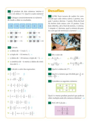praticando matemÁtica 7º ano – edição renovada
2ª prova
DesafiosDesafiosO produto de dois números inteiros é
–345. Um deles é 15. Qual é o outro número?
Calcule o valor das expressões:
a) ΂Ϫ 2
3 ΃
3
ϩ 1
b) 2 и 25 Ϫ
9
4
c) 3
5 ϩ΂Ϫ 1
2 ΃ ϩ ΂Ϫ 1
10΃ 0
d) 5 Ϫ 1
2 ϩ ΂ϩ 1
2 ΃
2
e) ΂Ϫ1 ϩ 1
2 ΃ Ϫ ΂Ϫ 1
6 ϩ 2
3 ΃
f)
΂ 1
2 Ϫ 3
4 ΃ : ΂1Ϫ 2
5 ΃
g)
΄΂Ϫ 1
2 ΃
3
ϩ 2 и (Ϫ1)4
΅ : 1
2
h) Ϫ 3
5 · ΄Ϫ6 ϩ 2 : ΂Ϫ1 ϩ 1
2 ΃΅
19
27
19
4
Ϫ1
Ϫ
5
12
15
4
6
Dê o valor de:
a) 6 и (Ϫ3)
Ϫ2
9 c) 4 Ϫ 100
Ϫ2
3
b) Ϫ1,5
0,4 Ϫ 0,1
Ϫ5 d) 3 и (Ϫ10) Ϫ 20
2 и (Ϫ5)
5
(PUC-SP) Calcule: 2
Qual é o menor produto possível que pode se
obter multiplicando três números distintos?
Qual é o número que dividido por 3
5
re-
sulta – 25
3
? Ϫ5
Qual é o dobro de 230
? 231
(UFRJ) Num torneio de xadrez foi com-
binado que cada vitória valeria 3 pontos, em-
pate 1 ponto e derrota –1 ponto. Perto do final
do torneio João estava com 53 pontos. Caso
João obtenha, até o final do torneio, 3 vitórias,
1 empate e 2 derrotas, qual o número de pon-
tos com que ele terminará o torneio? 61 pontos
Calcule:
a) o dobro de Ϫ5 mais 1; Ϫ9
b) o triplo de Ϫ10 menos 5; Ϫ35
c) o dobro de Ϫ20 menos o triplo de Ϫ5; Ϫ25
d) o simétrico de Ϫ6 menos o dobro do simé-
trico de 4. 14
Coloque convenientemente os números
de modo a obter os resultados.
a) ϩ ϭ 0 d) и ϭ 10
b) ϩ ϭ Ϫ3 e) и ϭ Ϫ6
c) и ϭ Ϫ15 f) и и ϭ 24
3 Ϫ 3; Ϫ2 ϩ 2 (Ϫ2) и (Ϫ5)
Ϫ5 ϩ 2 3 и (Ϫ2); 2 и (Ϫ3)
3 и (Ϫ5) 2 и 3 и 4; (Ϫ2) и (Ϫ3) и 4
1
5 ϩ 1
3
3
5 Ϫ
1
15
1 ϩ
2Ϫ8Ϫ6
0
7Ϫ45
Considere os seguintes números:
Ϫ5 Ϫ3 Ϫ2 2 3 4
17
2
Ϫ23
Ϫ280
ElenaPokrovskaya/Dreamstime.com
pmr7_071_086.indd 84 3/13/12 6:00 pm
 