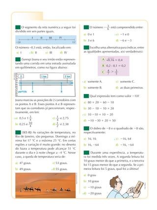 praticando matemÁtica 7º ano – edição renovada
2ª prova
O segmento da reta numérica a seguir foi
dividido em seis partes iguais.
O número –0,3 está, então, localizado em:
(Saresp) Joana e seu irmão estão represen-
tando uma corrida em uma estrada assinalada
em quilômetros, como na figura abaixo:
Joana marcou as posições de 2 corredores com
os pontos A e B. Esses pontos A e B represen-
tam que os corredores já percorreram, respec-
tivamente, em km:
a) 0,5 e 1 3
4
c) 1
4
e 2,75
b) 0,25 e 10
4
d) 1
2
e 2,38
(SEE-RJ) As variações de temperatura, no
Rio de Janeiro, são pequenas. Domingo a mí-
nima foi 17 °C e a máxima 25 °C. Em certas
regiões a variação é muito grande: no deserto
do Saara a temperatura pode alcançar 51 °C
durante o dia e à noite chegar a –4 °C. Nesse
caso, a queda de temperatura seria de:
a) 47 graus. c) 53 graus.
b) 49 graus. d)55 graus.
x
x
O número Ϫ 3
6
está compreendido entre:
a) 0 e 1 c) Ϫ1 e 0
b) 3 e 6 d) Ϫ6 e Ϫ3
x
Escolha uma alternativa para indicar, entre
as igualdades apresentadas, a(s) verdadeira(s):
a) somente A. c) somente C.
b) somente B. d) as duas primeiras.
x
Qual expressão tem como valor Ϫ10?
a) 80 ϩ 20 Ϫ 60 Ϫ 10
b) 30 Ϫ 10 Ϫ 10 ϩ 20
c) 10 Ϫ10 ϩ 10 Ϫ 20
d) Ϫ10 Ϫ30 ϩ 20 ϩ 50
x
O dobro de Ϫ8 e o quadrado de Ϫ8 são,
respectivamente:
a) 16, 16 c) Ϫ16, 64
b) 16, Ϫ64 d) Ϫ16, Ϫ64
x
Durante uma experiência, a temperatu-
ra foi medida três vezes. A segunda leitura foi
10 graus menor do que a primeira, e a terceira
foi 15 graus menor do que a segunda. Se a pri-
meira leitura foi 5 graus, qual foi a última?
a) 0 grau
b) 10 graus
c) Ϫ10 graus
d) Ϫ20 grausx
⌱ ⌱⌱ ⌱⌱⌱
⌳⌱
Ϫ2,6 2,2
A
B
C
a) I b) II c) III d) IVx
Mypix/Dreamstime.com
0,2 : 0,1 ϭ 0,2
4
7
Ͼ 3
5
0,16 ϭ 0,4
HélioSenatore
LápisMágico
pmr7_071_086.indd 85 3/21/12 4:47 pm
 