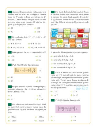 praticando matemÁtica 7º ano – edição renovada
2ª prova
(Vunesp) Em um prédio, cada andar tem
um lance de escadas com 12 degraus. Ernesto
mora no 7o
andar e deixa seu veículo no 2o
subsolo. Ontem faltou energia elétrica e ele
precisou subir pelas escadas. O total de de-
graus que ele precisou subir foi:
a) 84 c) 102
b) 96 d) 108x
Os resultados de (Ϫ3)2
, Ϫ32
, (Ϫ2)3
e Ϫ23
são, pela ordem:
a) 9, 9, 8 e Ϫ8 c) 9, 9, Ϫ8 e 8
b) 9, Ϫ9, Ϫ8 e Ϫ8 d) Ϫ9, Ϫ9, Ϫ8 e Ϫ8x
Dado que m ϭ 2 e n ϭ Ϫ3, quanto é m · n2
?
a) Ϫ18 c) 18
b) Ϫ36 d) 36
x
(PUC-MG) O valor da expressão:
a) 0,2 c) 0,4
b) 0,3 d) 0,5
x
O quociente do número Ϫ600 pelo pro-
duto dos números Ϫ8 e Ϫ25 é um número in-
teiro x. Então x vale:
a) 3 c) 30
b) Ϫ3 d) Ϫ30
Um submarino está 40 m abaixo do nível
do mar (nível zero). Se descer mais o triplo da
profundidade a que se encontra, a sua posição
será:
a) 120 m c) –120 m
b) 160 m d) –160 m
x
x
Um fiscal do Instituto Nacional de Pesos
e Medidas esteve num supermercado e pesou
6 pacotes de arroz. Cada pacote deveria ter
5 kg, mas uns tinham mais e outros menos do
que 5 kg. O fiscal anotou a diferença em cada
pacote:
(Uece) A temperatura máxima de quinta-
-feira foi 4 o
C mais elevada do que a máxima
de domingo. A temperatura máxima de quarta-
-feira foi 6 o
C mais baixa do que a máxima de
domingo. Se a temperatura máxima de quinta-
-feira foi de 22 o
C, qual foi a temperatura máxi-
ma de quarta-feira?
(PUC-SP) O valor da expressão
A soma das diferenças dos 6 pacotes expressa:
a) uma falta de 1,3 g (–1,3)
b) uma falta de 1,8 g (–1,8)
c) um excesso de 1,3 g (+1,3)
d) um excesso de 1,8 g (+1,8)
x
΄΂ 5
6
Ϫ 1
3 ΃Ϫ 1
5 ΅: 9
4 é:
BOM
a) 12 o
C
b) 16 o
C
c) 22 o
C
d) 24 o
C
x
a) 1
b) 2
c) Ϫ1
d) Ϫ2
x
Quinta: 22 o
C
Domingo: 18 o
C
Quarta: 12 o
C
Ϫ4 o
C
Ϫ6 o
C
΄(Ϫ10) ϩ 5 Ϫ (Ϫ4)
9 ϩ (Ϫ2)
΅
2
é:
HélioSenatore
pmr7_071_086.indd 86 3/21/12 4:47 pm
 