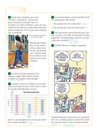 PRATICANDO MATEMÁTICA 7º ANO – EDIÇÃO RENOVADA
4ª PROVA
Muitos dos estudantes que usam
mochilas transportam diariamente
peso a mais para sua idade. Para evi-
tar lesões na coluna vertebral, o peso de uma
mochila e do material contido dentro dela não
devem ultrapassar 10% do peso do estudante
que a transporta.
Em uma liquidação, um terno de R$ 275,00
foi comprado por R$ 220,00.
(CPII-RJ) Observe a charge e responda:
Sabendo que Raquel
pesa 54 kg, qual é,
em kg, o peso máxi-
mo que sua mochila
com material pode
ter, de modo a evitar
lesões na sua coluna
vertebral?
5,4 kg
O volume da água aumenta 8,5%
quando congela. Que volume de gelo
se obtém ao congelar 2 litros de água?
2,17 litros • 2 · 1,085 = 2,17
O gráfico abaixo foi obtido em uma pes-
quisa, realizada em uma creche, sobre o sabor
de sorvete preferido pelas crianças.
Qual é a porcentagem de crianças que prefe-
rem o sabor morango? 20%; 60
300
= 1
5
= 0,2
Vitor aproveitou uma liquidação para com-
prar um tênis com 30% de desconto. Se Vitor
pagou R$ 119,00 pelo tênis, qual foi, em reais,
o desconto recebido?
R$ 51,00
• 119 : 70 = 1,7
• 1,7 · 100 = 170
• 170 – 119 = 51
A partir da próxima semana, já com o aumento
de 7,5%, o médico passará a cobrar R$ 129,00
por consulta. Qual o valor atual da consulta?
R$ 120,00 • 129 : 107,5 = 1,2
• 1,2 и 100 = 120
a) De quantos reais foi o desconto? R$ 55,00
b) De quantos por cento foi o desconto? 20%
FernandoFavoretto
Gilmar
Sabor
Sorvete preferido90
80
70
60
50
40
30
20
10
0
chocolate ﬂocos creme coco morango
Frequência
Fonte: reportagem do jornal Folha
de S.Paulo, 26 jan. 2006.
DAE
PMR7_115_128.indd 126 3/21/12 4:49 PM
 