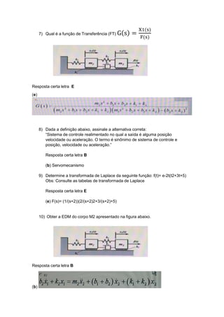 7) Qual é a função de Transferência (FT) G(s) =
X1(s)
F(s)
Resposta certa letra E
(e)
8) Dada a definição abaixo, assinale a alternativa correta:
“Sistema de controle realimentado no qual a saída é alguma posição
velocidade ou aceleração. O termo é sinônimo de sistema de controle e
posição, velocidade ou aceleração.”
Resposta certa letra B
(b) Servomecanismo
9) Determine a transformada de Laplace da seguinte função: f(t)= e-2t(t2+3t+5)
Obs: Consulte as tabelas de transformada de Laplace
Resposta certa letra E
(e) F(s)= (1/(s+2))(2/(s+2)2+3/(s+2)+5)
10) Obter a EDM do corpo M2 apresentado na figura abaixo.
Resposta certa letra B
(b)
 