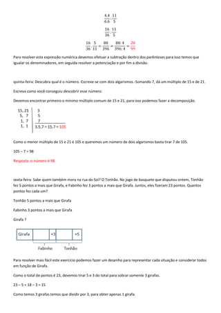 Para resolver esta expressão numérica devemos efetuar a subtração dentro dos parênteses para isso temos que
igualar os denominadores, em seguida resolver a potenciação e por fim a divisão.



quinta-feira: Descubra qual é o número.-Escreve-se com dois algarismos.-Somando 7, dá um múltiplo de 15 e de 21.

Escreva como você conseguiu descobrir esse número.

Devemos encontrar primeiro o mínimo múltiplo comum de 15 e 21, para isso podemos fazer a decomposição.




Como o menor múltiplo de 15 e 21 é 105 e queremos um número de dois algarismos basta tirar 7 de 105.

105 – 7 = 98

Resposta: o número é 98.



sexta-feira: Sabe quem também mora na rua do Sol? O Tonhão. No jogo de basquete que disputou ontem, Tonhão
fez 5 pontos a mais que Girafa, e Fabinho fez 3 pontos a mais que Girafa. Juntos, eles fizeram 23 pontos. Quantos
pontos fez cada um?

Tonhão 5 pontos a mais que Girafa

Fabinho 3 pontos a mais que Girafa

Girafa ?




Para resolver mais fácil este exercício podemos fazer um desenho para representar cada situação e considerar todos
em função de Girafa.

Como o total de pontos é 23, devemos tirar 5 e 3 do total para sobrar somente 3 girafas.

23 – 5 = 18 – 3 = 15

Como temos 3 girafas temos que dividir por 3, para obter apenas 1 girafa.
 