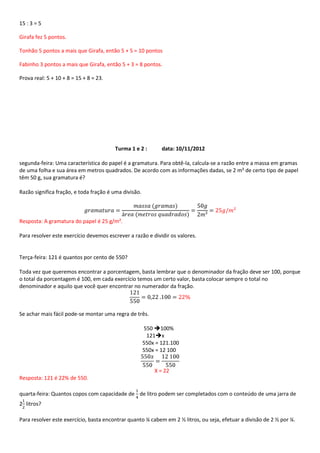 15 : 3 = 5

Girafa fez 5 pontos.

Tonhão 5 pontos a mais que Girafa, então 5 + 5 = 10 pontos

Fabinho 3 pontos a mais que Girafa, então 5 + 3 = 8 pontos.

Prova real: 5 + 10 + 8 = 15 + 8 = 23.




                                        Turma 1 e 2 :         data: 10/11/2012

segunda-feira: Uma característica do papel é a gramatura. Para obtê-la, calcula-se a razão entre a massa em gramas
de uma folha e sua área em metros quadrados. De acordo com as informações dadas, se 2 m² de certo tipo de papel
têm 50 g, sua gramatura é?

Razão significa fração, e toda fração é uma divisão.



Resposta: A gramatura do papel é 25 g/m².

Para resolver este exercício devemos escrever a razão e dividir os valores.


Terça-feira: 121 é quantos por cento de 550?

Toda vez que queremos encontrar a porcentagem, basta lembrar que o denominador da fração deve ser 100, porque
o total da porcentagem é 100, em cada exercício temos um certo valor, basta colocar sempre o total no
denominador e aquilo que você quer encontrar no numerador da fração.



Se achar mais fácil pode-se montar uma regra de três.

                                                       550 100%
                                                        121x
                                                       550x = 121.100
                                                       550x = 12 100


                                                           X = 22
Resposta: 121 é 22% de 550.

quarta-feira: Quantos copos com capacidade de de litro podem ser completados com o conteúdo de uma jarra de
2 litros?

Para resolver este exercício, basta encontrar quanto ¼ cabem em 2 ½ litros, ou seja, efetuar a divisão de 2 ½ por ¼.
 
