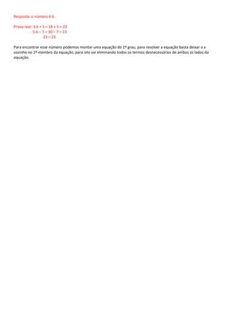 Resposta: o número é 6.

Prova real: 3.6 + 5 = 18 + 5 = 23
            5.6 – 7 = 30 – 7 = 23
                   23 = 23

Para encontrar esse número podemos montar uma equação do 1º grau, para resolver a equação basta deixar o x
sozinho no 1º membro da equação, para isto vai eliminando todos os termos desnecessários de ambos os lados da
equação.
 