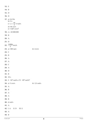 13.	 E
	14.	 B
	15.	 D
	16.	 D
	17.	 a)	 0,2 Hz
		 b)	 5 s
2π
		c)	ω =
5 rad/s
5
		d)	4π cm/s
		e)	1,6π2 cm/s2
	18.	 n = 32.000.000
	19.	 B
	20.	 A
	21.	 D
	22.	

1.600π
km/h
5
b)	 π m/s

	23.	 a)	 300 rpm 	
	24.	 C
	25.	 B
	26.	 A
	27.	 A
	28.	 C
	29.	 A
	30.	 D
	31.	 B
	32.	 10 s
	33.	 2 ⋅ 105 rad/h e 72 ⋅ 106 rad/h2
	34.	 a)	 5 cm/s	

b)	 2,5 rad/s

	35.	 A
	36.	 B
	37.	 A
	38.	 A
	39.	 B
	40.	 π rad/s
	41.	 A
	42.	 I. A

II. D

III. E

	43.	 A
	44.	 B
Curso pH	

8	

Física

 