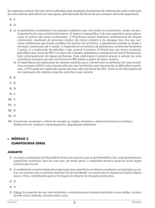 da vegetação natural ciliar por terras cultivadas; pela ampliação do processo de urbanização; pela construção
de reservatórios; pelo desvio de suas águas, pela alteração da forma de seu canal por obras de engenharia.
	3.	
E
	4.	
D
	5.	 A plataforma continental é um planalto submerso que orla todos os continentes, sendo um pro‑
a)	
longamento da área continental emersa. O Aspecto topográfico é de uma superfície quase plana,
cujos os aclives são pouco acentuados. A Plataforma possui depósitos sedimentares de origem
continental, resultante do processo erosivo do relevo costeiro e do desague dos rios que car‑
reiam sedimentos que foram erodidos do interior do território. A plataforma estende‑se desde a
elevação continental até o talude. A importância econômica da plataforma continental brasileira
1 pesca; 2 a exploração de petróleo e gás natural 3 turismo. O Brasil tem sua maior produção
petrolífera (em torno de 80%) na Bacia de Campos, plataforma continental do litoral fluminense,
hoje, principalmente em águas profundas. Essa exploração é possível graças à adoção da zona
econômica exclusiva do mar territorial em 200 milhas a partir da linha costeira.
		 b)	 importância da exploração do subsolo marinho para o Brasil está na definição de zona econô‑
A
mica exclusiva (ZEE) como situada além do mar territorial e que não exceda as 200 milhas maríti‑
mas. A PCJ pode ser explorada apesar de estar além do limite da ZEE. Trata‑se de faixa potencial
em exploração de nódulos minerais, petróleo e gás natural.
	6.	
B
	7.	
D
	8.	
D
	9.	
C
	10.	 E
	11.	 A
	12.	 B
	13.	 D
	14.	 Favoráveis: aumentar a oferta de energia na região; estimular o desenvolvimento econômico.
		 Desfavoráveis: acelerar o desmatamento; degradação ambiental.

©	

MÓDULO 3

	 CLIMATOLOGIA GERAL
GABARITO
	 1.	 s áreas continentais do Hemisfério Norte são maiores que as do Hemisfério Sul, onde predominam
A
superfícies oceânicas. Isso faz com que, de modo geral, a amplitude térmica anual ao norte sejam
maiores que no sul.
	 2.	 umidade do ar proveniente da evaporação das superfícies oceânicas condensa e se precipita ao en‑
A
trar em contato com a corrente marinha fria de Humboldt. As massas de ar chegam ao litoral chileno
secas e frias, contribuindo para a formação do deserto de Atacama nesta área.
	3.	
D
	4.	
A
	 5.	 lima: As estações do ano não existiriam; a temperatura se manteria próxima a uma média, variável
C
acordo com a latitude, durante todo o ano.
Curso pH	

2	

Geografia

 