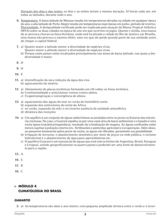 Duração dos dias e das noites: os dias e as noites teriam a mesma duração, 12 horas cada um, em
todas as latitudes, durante todo o ano.
	 6.	emperatura: A baixa latitude de Manaus resulta em temperaturas elevadas na cidade em qualquer época
T
do ano; a alta latitude de Porto Alegre resulta em temperaturas mais baixas em junho, período de inverno.
		
Pluviosidade: A desigualdade verificada pode ser explicada pela atuação da Massa Tropical Atlântica
(MTA) sobre as duas cidades na época do ano em que ocorrem os jogos. Quente e úmida, essa massa
de ar provoca chuvas na faixa litorânea, onde está localizada a cidade do Rio de Janeiro; em Brasília,
essa massa não provoca o mesmo efeito, uma vez que ela perde grande parte de sua umidade antes
de chegar à capital federal.
	7.	 Quanto maior a latitude menor a diversidade de espécies vivas.
a)	
			 Quanto maior a altitude menor a diversidade de espécies vivas.
		 b)	
Porque esses países estão localizados principalmente nas áreas de baixa latitude, nas quais a bio‑
diversidade é maior.
	8.	
D
	9.	
D
	10.	 E
	11.	 a)	
intensificação da seca redução da água dos rios
		 b)	 gravamento da miséria
a
	12.	 a)	
Afastamento de placas tectônicas formando um rift valley ou fossa tectônica.
		 b)	 ontinentalidade e anticiclones/ ventos contra alísios.
C
		 c)	
Evapotranspiração e convergência de alísios.
	13.	 a)	
aquecimento das águas do mar no verão do hemisfério norte
		 b)	 xpansão dos anticiclones do norte da África
e
		 c)	 verão, expansão da mEc e no inverno ausência de umidade atmosférica
no
		 d)	 inâmica das monções
d
	14.	 a)	
Um aquífero é um conjunto de águas subterrâneas acumuladas entre os poros ou fraturas das estrutu‑
ras rochosas. No caso, o Guarani espalha‑se por uma vasta área de bacia sedimentar e o basalto é uma
rocha ígnea (vulcânica/magmática), resultado da cristalização do magma. As águas confinadas estão
menos sujeitas à poluição externa (ex.: fertilizantes e pesticidas agrícolas) e à evaporação. Além disso,
ao passarem lentamente pelos poros da rocha, as águas são filtradas, garantindo sua potabilidade.
		 b)	 rrigação de lavouras, o abastecimento doméstico por meio de poços ou rede pública, o turismo
I
hidrotermal e o abastecimento de água para agroindústrias etc.
		 c)	 aquífero Guarani é um manancial de águas que está sob os limites de Argentina, Brasil, Paraguai
O
e Uruguai, unindo geograficamente os quatro países e podendo ser uma fonte de desenvolvimen‑
to para a região.
	15.	 A
	16.	 E
	17.	 B
	18.	 C

©	

MÓDULO 4

	 CLIMATOLOGIA DO BRASIL
GABARITO
	2.	 As temperaturas são altas o ano inteiro, com pequena amplitude térmica entre o verão e o inver‑
a)	
Geografia	

3	

Curso pH

 