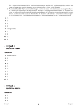 no. A estação chuvosa é o verão, sendo que no inverno ocorre uma forte redução de chuvas. Tais
características são encontradas em áreas onde domina o clima tropical típico.
		 b)	 cidade é Cuiabá. O processo de laterização ocorre em áreas com alternância de estações chuvo‑
A
sa e seca. Essa alternância de precipitações provoca a lixiviação intensa dos solos na estação chu‑
vosa, ou seja, muitos minerais são levados pelas águas de infiltração, o que torna os solos pouco
férteis. Os minerais não‑solúveis (hidróxidos de alumínio e de ferro) se concentram em subsuper‑
fície, formando uma camada de argila que seca e endurece na estação seca (crostas lateríticas).
	3.	
A
	4.	
D
	5.	
E
	6.	
D
	7.	
sem gabarito
	8.	
C
	9.	
B
	10.	 D
	11.	 A

©	

MÓDULO 5

	 INDÚSTRIA GERAL
Gabarito
	1.	
Sem Gabarito
	2.	
C
	3.	
C
	4.	
A
	5.	
A
	6.	
D
	7.	
C
	8.	
B
	9.	
C
	10.	 E

©	

MÓDULO 6

	 INDÚSTRIA BRASIL
GABARITO
	1.	
C
	2.	
D
	3.	
B
Curso pH	

4	

Geografia

 
