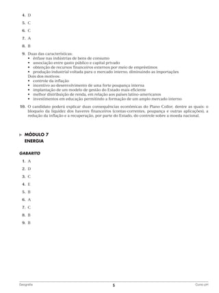 4.	
D
	5.	
C
	6.	
C
	7.	
A
	8.	
B
	9.	
Duas das características:
	 	 •	 ênfase nas indústrias de bens de consumo
	 	 •	 associação entre gasto público e capital privado
	 	 •	 obtenção de recursos financeiros externos por meio de empréstimos
	 	 •	 produção industrial voltada para o mercado interno, diminuindo as importações
		 Dois dos motivos:
	 	 •	 controle da inflação
	 	 •	 incentivo ao desenvolvimento de uma forte poupança interna
	 	 •	 implantação de um modelo de gestão do Estado mais eficiente
	 	 •	 melhor distribuição de renda, em relação aos países latino‑americanos
	 	 •	 investimentos em educação permitindo a formação de um amplo mercado interno
	10.	O candidato poderá explicar duas consequências econômicas do Plano Collor, dentre as quais: o
bloqueio da liquidez dos haveres financeiros (contas-correntes, poupança e outras aplicações), a
redução da inflação e a recuperação, por parte do Estado, do controle sobre a moeda nacional.

©	

MÓDULO 7

	 ENERGIA
GABARITO
	1.	
A
	2.	
D
	3.	
C
	4.	
E
	5.	
B
	6.	
A
	7.	
C
	8.	
B
	9.	
B

Geografia	

5	

Curso pH

 