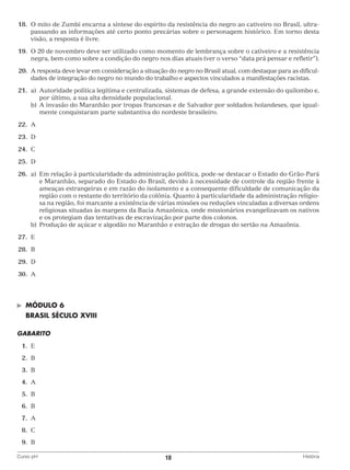 18.	O mito de Zumbi encarna a síntese do espírito da resistência do negro ao cativeiro no Brasil, ultrapassando as informações até certo ponto precárias sobre o personagem histórico. Em torno desta
visão, a resposta é livre.
	19.	O 20 de novembro deve ser utilizado como momento de lembrança sobre o cativeiro e a resistência
negra, bem como sobre a condição do negro nos dias atuais (ver o verso “data prá pensar e refletir”).
	20.	 resposta deve levar em consideração a situação do negro no Brasil atual, com destaque para as dificulA
dades de integração do negro no mundo do trabalho e aspectos vinculados a manifestações racistas.
	21.	 a)	
Autoridade política legítima e centralizada, sistemas de defesa, a grande extensão do quilombo e,
por último, a sua alta densidade populacional.
		 b)	 invasão do Maranhão por tropas francesas e de Salvador por soldados holandeses, que igualA
mente conquistaram parte substantiva do nordeste brasileiro.
	22.	A
	23.	 D
	24.	 C
	25.	 D
	26.	 a)	
Em relação à particularidade da administração política, pode-se destacar o Estado do Grão-Pará
e Maranhão, separado do Estado do Brasil, devido à necessidade de controle da região frente à
ameaças estrangeiras e em razão do isolamento e a consequente dificuldade de comunicação da
região com o restante do território da colônia. Quanto à particularidade da administração religiosa na região, foi marcante a existência de várias missões ou reduções vinculadas a diversas ordens
religiosas situadas às margens da Bacia Amazônica, onde missionários evangelizavam os nativos
e os protegiam das tentativas de escravização por parte dos colonos.
		 b)	 rodução de açúcar e algodão no Maranhão e extração de drogas do sertão na Amazônia.
P
	27.	 E
	28.	 B
	29.	 D
	30.	 A

©	

MÓDULO 6

	 BRASIL SÉCULO XVIII
GABARITO
	1.	
E
	 2.	
B
	3.	
B
	4.	
A
	5.	
B
	6.	
B
	7.	
A
	8.	
C
	9.	
B
Curso pH	

10	

História

 