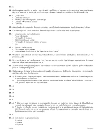 10.	 E
	11.	O aluno deve considerar o alto custo de vida nas Minas, o imenso contingente dos “desclassificados
do ouro” e destacar o mito de um fausto que não corresponde ao cotidiano das Minas Gerais.
	12.	•	
	 	 •	
	 	 •	
	 	 •	
	 	 •	

Quinto real
Casas de fundição
Proibição da circulação do ouro em pó
Cota de 100 arrobas anuais
Derrama...

	13.	 A proibição da circulação do ouro em pó e a transferência das casas de fundição para as Minas.
	14.	 É a cobrança das cotas atrasadas da finta mediante o confisco de bens dos colonos.
	15.	 •	
	 	 •	
	 	 •	
	 	 •	
	 	 •	
	 	 •	

Integração do mercado interno
Nova tribulação
Formação de cidades
Maior mobilidade social
Formação de camadas médias urbanas
etc.

	16.	 •	 Ameaça da Derrama
	 	 •	 Dívidas dos mineradores
	 	 •	 Influência do iluminismo e da “Revolução Americana”.
	17.	O caráter anti-colonial, o desejo de portos abertos, o separatismo, a influência do iluminismo, o republicano, etc.
	18.	Deve-se destacar os conflitos que ocorriam no sul, na região das Missões, necessidade de maior
controle sobre o escoamento do ouro.
	19.	Acordo entre Portugal e Inglaterra envolvendo o vinho do Porto e tecidos ingleses gerou forte déficit
para os cofres portugueses.
	20.	O aluno pode destacar o sistema de contratação, o isolamento do Distrito Diamantino e o monopólio
real da exploração do diamante.
	21.	 a)	 imposição da língua portuguesa na colônia derivou do processo de laicização do ensino presenA
te nas reformas pombalinas.
		 b)	 governo pombalino retirou dos jesuítas o controle sobre os índios declarando-os cidadãos liO
vres que não poderiam ser escravizados.
	22.	A
	23.	 A
	24.	 D
	25.	 A
	26.	 C
	27.	 a)	 diferença está no fato de o contrabando do ouro ser maior no norte devido à dificuldade de
A
controle para impedir esse extravio. O ouro bruto era mais facilmente contrabandeado.
		 b)	 função era fundir o ouro extraído na capitania, retirar a quinta parte para o tributo régio da
A
Metrópole, transformá-lo em barras com o selo da Coroa portuguesa e ampliar o controle da produção para aumentar a arrecadação.
	28.	 C
	29.	 a)	
Dois dentre os grupos sociais:
			 – vadios
			 – judeus
			 – ciganos
História	

11	

Curso pH

 