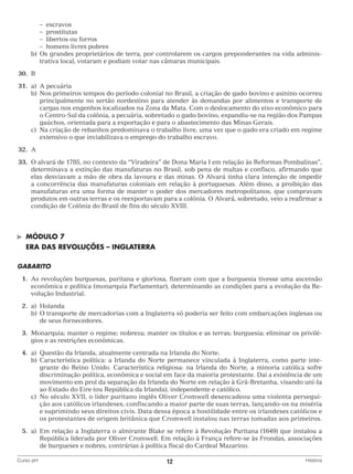 – escravos
			 – prostitutas
			 – libertos ou forros
			 – homens livres pobres
		 b)	 s grandes proprietários de terra, por controlarem os cargos preponderantes na vida adminisO
trativa local, votaram e podiam votar nas câmaras municipais.
	30.	 B
	31.	 a)	A pecuária
		 b)	 os primeiros tempos do período colonial no Brasil, a criação de gado bovino e asinino ocorreu
N
principalmente no sertão nordestino para atender às demandas por alimentos e transporte de
cargas nos engenhos localizados na Zona da Mata. Com o deslocamento do eixo econômico para
o Centro-Sul da colônia, a pecuária, sobretudo o gado bovino, expandiu-se na região dos Pampas
gaúchos, orientada para a exportação e para o abastecimento das Minas Gerais.
		 c)	 criação de rebanhos predominava o trabalho livre, uma vez que o gado era criado em regime
Na
extensivo o que inviabilizava o emprego do trabalho escravo.
	32.	A
	33.	O alvará de 1785, no contexto da “Viradeira” de Dona Maria I em relação às Reformas Pombalinas”,
determinava a extinção das manufaturas no Brasil, sob pena de multas e confisco, afirmando que
elas desviavam a mão de obra da lavoura e das minas. O Alvará tinha clara intenção de impedir
a concorrência das manufaturas coloniais em relação à portuguesas. Além disso, a proibição das
manufaturas era uma forma de manter o poder dos mercadores metropolitanos, que compravam
produtos em outras terras e os reexportavam para a colônia. O Alvará, sobretudo, veio a reafirmar a
condição de Colônia do Brasil de fins do século XVIII.

©	

MÓDULO 7

	 ERA DAS REVOLUÇÕES – INGLATERRA
GABARITO
	 1.	 s revoluções burguesas, puritana e gloriosa, fizeram com que a burguesia tivesse uma ascensão
A
econômica e política (monarquia Parlamentar), determinando as condições para a evolução da Revolução Industrial.
	 2.	)	Holanda
a
		 b)	 transporte de mercadorias com a Inglaterra só poderia ser feito com embarcações inglesas ou
O
de seus fornecedores.
	 3.	 onarquia; manter o regime; nobreza; manter os títulos e as terras; burguesia; eliminar os priviléM
gios e as restrições econômicas.
	4.	 Questão da Irlanda, atualmente centrada na Irlanda do Norte.
a)	
		 b)	 aracterística política: a Irlanda do Norte permanece vinculada à Inglaterra, como parte inteC
grante do Reino Unido. Característica religiosa: na Irlanda do Norte, a minoria católica sofre
discriminação política, econômica e social em face da maioria protestante. Daí a existência de um
movimento em prol da separação da Irlanda do Norte em relação à Grã-Bretanha, visando uní-Ia
ao Estado do Eire (ou República da Irlanda), independente e católico.
		 c)	 século XVII, o líder puritano inglês Oliver Cromwell desencadeou uma violenta perseguiNo
ção aos católicos irlandeses, confiscando a maior parte de suas terras, lançando-os na miséria
e suprimindo seus direitos civis. Data dessa época a hostilidade entre os irlandeses católicos e
os protestantes de origem britânica que Cromwell instalou nas terras tomadas aos primeiros.
	5.	 Em relação a Inglaterra o almirante Blake se refere à Revolução Puritana (1649) que instalou a
a)	
República liderada por Oliver Cromwell. Em relação à França refere-se às Frondas, associações
de burgueses e nobres, contrárias à política fiscal do Cardeal Mazarino.
Curso pH	

12	

História

 