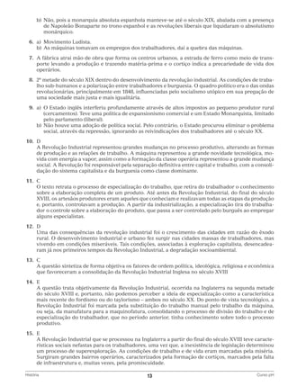 b)	 ão, pois a monarquia absoluta espanhola manteve-se até o século XIX, abalada com a presença
N
de Napoleão Bonaparte no trono espanhol e as revoluções liberais que liquidaram o absolutismo
monárquico.
	6.	
a)	Movimento Ludista.
		 b)	 s máquinas tomavam os empregos dos trabalhadores, daí a quebra das máquinas.
A
	 7.	 fábrica atrai mão de obra que forma os centros urbanos, a estrada de ferro como meio de transA
porte levando a produção e trazendo matéria-prima e o cortiço indica a precariedade de vida dos
operários.
	 8.	a metade do século XIX dentro do desenvolvimento da revolução industrial. As condições de traba2
lho sub-humanos e a polarização entre trabalhadores e burguesia. O quadro político era o das ondas
revolucionárias, principalmente em 1848, influenciadas pelo socialismo utópico em sua pregação de
uma sociedade mais justa e mais igualitária.
	9.	 O Estado inglês interferiu profundamente através de altos impostos ao pequeno produtor rural
a)	
(cercamentos). Teve uma política de expansionismo comercial e um Estado Monarquista, limitado
pelo parlamento (liberal).
		 b)	
Não houve uma adoção de política social. Pelo contrário, o Estado procurou eliminar o problema
social, através da repressão, ignorando as reivindicações dos trabalhadores até o século XX.
	10.	 D
		 Revolução Industrial representou grandes mudanças no processo produtivo, alterando as formas
A
de produção e as relações de trabalho. A máquina representou a grande novidade tecnológica, movida com energia a vapor, assim como a formação da classe operária representou a grande mudança
social. A Revolução foi responsável pela separação definitiva entre capital e trabalho, com a consolidação do sistema capitalista e da burguesia como classe dominante.
	11.	 C
		 texto retrata o processo de especialização do trabalho, que retira do trabalhador o conhecimento
O
sobre a elaboração completa de um produto. Até antes da Revolução Industrial, do final do século
XVIII, os artesãos produtores eram aqueles que conheciam e realizavam todas as etapas da produção
e, portanto, controlavam a produção. A partir da industrialização, a especialização tira do trabalhador o controle sobre a elaboração do produto, que passa a ser controlado pelo burguês ao empregar
alguns especialistas.
	12.	D
		
Uma das consequências da revolução industrial foi o crescimento das cidades em razão do êxodo
rural. O desenvolvimento industrial e urbano fez surgir nas cidades massas de trabalhadores, mas
vivendo em condições miseráveis. Tais condições, associadas à exploração capitalista, desencadearam já nos primeiros tempos da Revolução Industrial, a degradação socioambiental.
	13.	 C
		 questão sintetiza de forma objetiva os fatores de ordem política, ideológica, religiosa e econômica
A
que favoreceram a consolidação da Revolução Industrial Inglesa no século XVIII
	14.	 E
		 questão trata objetivamente da Revolução Industrial, ocorrida na Inglaterra na segunda metade
A
do século XVIII e, portanto, não podemos perceber a ideia de especialização como a característica
mais recente do fordismo ou do taylorismo – ambos no século XX. Do ponto de vista tecnológico, a
Revolução Industrial foi marcada pela substituição do trabalho manual pelo trabalho da máquina,
ou seja, da manufatura para a maquinofatura, consolidando o processo de divisão do trabalho e de
especialização do trabalhador, que no período anterior, tinha conhecimento sobre todo o processo
produtivo.
	15.	 E
		 Revolução Industrial que se processou na Inglaterra a partir do final do século XVIII teve caracteA
rísticas sociais nefastas para os trabalhadores, uma vez que, a inexistência de legislação determinou
um processo de superexploração. As condições de trabalho e de vida eram marcadas pela miséria.
Surgiram grandes bairros operários, caracterizados pela formação de cortiços, marcados pela falta
de infraestrutura e, muitas vezes, pela promiscuidade.
História	

13	

Curso pH

 