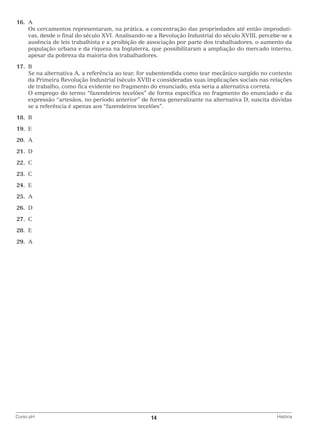 16.	 A
		 cercamentos representaram, na prática, a concentração das propriedades até então improdutiOs
vas, desde o final do século XVI. Analisando-se a Revolução Industrial do século XVIII, percebe-se a
ausência de leis trabalhista e a proibição de associação por parte dos trabalhadores, o aumento da
população urbana e da riqueza na Inglaterra, que possibilitaram a ampliação do mercado interno,
apesar da pobreza da maioria dos trabalhadores.
	17.	 B
		 na alternativa A, a referência ao tear, for subentendida como tear mecânico surgido no contexto
Se
da Primeira Revolução Industrial (século XVII) e consideradas suas implicações sociais nas relações
de trabalho, como fica evidente no fragmento do enunciado, esta seria a alternativa correta.
		 emprego do termo “fazendeiros tecelões” de forma específica no fragmento do enunciado e da
O
expressão “artesãos, no período anterior” de forma generalizante na alternativa D, suscita dúvidas
se a referência é apenas aos “fazendeiros tecelões”.
	18.	 B
	19.	 E
	20.	 A
	21.	 D
	22.	C
	23.	 C
	24.	 E
	25.	 A
	26.	 D
	27.	 C
	28.	 E
	29.	 A

Curso pH	

14	

História

 