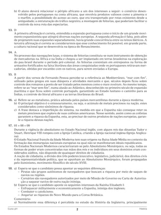 b)	 aluno deverá relacionar o périplo africano a um dos interesses a seguir: o comércio desenO
volvido pelos portugueses na costa africana, que envolvia produtos valiosos como a pimenta e
o marfim; a possibilidade do acesso ao ouro, que era transportado por rotas existentes desde a
antiguidade; a estruturação do tráfico negreiro; a montagem de feitorias, que poderiam facilitar o
controle da nova rota das especiarias.
	13.	 D
		 primeira afirmação é correta, entendida a expansão portuguesa como o início de um grande moviA
mento expansionista que atingirá diversas nações europeias. A segunda afirmação é falsa, pois além
de projetarem suas expansões separadamente, havia grande concorrência entre os reinos ibéricos. A
terceira afirmação é correta se considerarmos que esse conhecimento foi possível, em grande parte,
a cultura racional que se desenvolvia na época do Renascimento.
	14.	 A
		 processo das navegações lusas, o sistema de feitorias constituiu-se num instrumento de obtenção
No
de mercadorias na África e na Índia e chegou a ser implantado em terras brasileiras na exploração
do pau-brasil durante o período pré-colonial. As feitorias consistiam em entrepostos na forma de
armazéns fortificados na faixa litorânea das áreas conquistadas onde os portugueses retiravam mercadorias, obtidas por escambo com os nativos, para serem enviadas a Europa.
	15.	 B
		 partir dos versos de Fernando Pessoa percebe-se a referência ao Mediterrâneo, “mar com fim”,
A
utilizado pelos gregos em suas diáspora e atividades mercantis e que, séculos depois ficou sobre
controle dos romanos a ponto de ser tratado pelos mesmos como o mare nostrum. Ao mesmo tempo,
refere-se ao “mar sem fim”, numa alusão ao Atlântico, desconhecido no primeiro século de expansão
marítima e que ficou sobre controle português, garantindo ao Estado lusitano o caminho para as
Índias, o controle do litoral africano e as terras litorâneas do Brasil.
	16.	 a)	
Refere-se ao metalismo, prática adotada pelos países mercantilistas durante a época moderna;
		 b)	 principal objetivo é o entesouramento, ou seja, o acúmulo de metais preciosos na nação, estes
O
considerados como sinônimos de riqueza;
		 c)	 frase destaca a imperfeição do sistema, na medida em que a Espanha não consegue reter os
A
metais preciosos que explora de suas colônias americanas. Nesse sentido, assim como as colônias
garantem a riqueza da Espanha, esta, ao precisar de outros produtos de nações europeias, garante a riqueza dessas nações.
	17.	 01 + 08 = 09
		
Durante a vigência do absolutismo no Estado Nacional inglês, com alguns reis das dinastias Tudor e
Stuart, Henrique VIII rompeu com a Igreja Católica, criando a Igreja nacional inglesa (Igreja Anglicana).
		 Estado Nacional francês da Idade Moderna tem suas origens na Baixa Idade Média no contexto da
O
formação das monarquias nacionais europeias na qual não se manifestaram ideais republicanos.
		 Estados Nacionais Modernos caracterizaram-se pelo Absolutismo Monárquico, ou seja, todas as
Os
formas de poder eram concentradas nas mãos dos reis e os indivíduos em seus domínios eram considerados súditos, não dispondo de quaisquer direitos de cidadania.
		 noção de cidadania, a divisão dos três poderes (executivo, legislativo, judiciário), dos direitos civis
A
e da representatividade política, que se opunham ao Absolutismo Monárquico, foram propagadas
pelo iluminismo, movimento filosófico do século XVIII.
	18.	 a)	
Espera-se que o candidato possa apontar as seguintes diferenças:
			 –  iratas são grupos autônomos de navegadores que buscam a riqueza por meio de saques de
P
navios ou regiões.
			 –  orsários são navegadores autorizados por meio de Missão de Governo ou Carta de AutorizaC
ção a saquear navios de outra nação inimiga.
		 b)	 spera-se que o candidato aponte os seguintes interesses da Rainha Elisabeth I:
E
			 – Enfraquecer militarmente e economicamente a Espanha, inimiga dos ingleses;
			 – Combater o catolicismo;
			 – Angariar as riquezas do Novo Mundo para a Coroa Britânica.
		Comentário:
		 a)	 ormalmente essa diferença é percebida no estudo da História da Inglaterra, principalmente
N
Curso pH	

2	

História

 