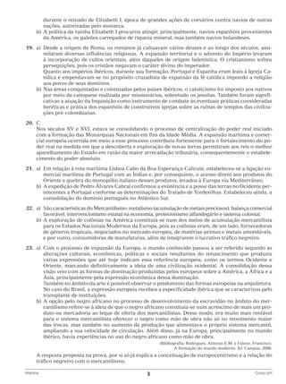 durante o reinado de Elizabeth I, época de grandes ações de corsários contra navios de outras
nações, autorizadas pelo monarca.
		 b)	 política da rainha Elizabeth I procurou atingir, principalmente, navios espanhóis provenientes
A
da América, os galeões carregados de riqueza mineral, mas também navios holandeses.
	19.	 a)	 esde a origem de Roma, os romanos já cultuavam vários deuses e ao longo dos séculos, assiD
milaram diversas influências religiosas. A expansão territorial e o advento do Império levaram
à incorporação de cultos orientais, além daqueles de origem helenística. O cristianismo sofreu
perseguições, pois os cristãos negavam o caráter divino do imperador.
			
Quanto aos impérios ibéricos, durante sua formação, Portugal e Espanha eram leais à Igreja Católica e empenhavam-se no propósito cruzadista de expansão da fé católica impondo a religião
aos povos de seus domínios.
		 b)	 as áreas conquistadas e colonizadas pelos países ibéricos, o catolicismo foi imposto aos nativos
N
por meio da catequese realizada por missionários, sobretudo os jesuítas. Também foram significativas a atuação da Inquisição como instrumento de combate às eventuais práticas consideradas
heréticas e prática dos espanhóis de construírem igrejas sobre as ruínas de templos das civilizações pré-colombianas.
	20.	 C
		
Nos séculos XV e XVI, estava se consolidando o processo de centralização do poder real iniciado
com a formação das Monarquias Nacionais em fins da Idade Média. A expansão marítima e comercial europeia ocorrida em meio a esse processo contribuiu fortemente para o fortalecimento do poder real na medida em que a descoberta e exploração de novas terras permitiram aos reis o melhor
aparelhamento do Estado em razão da maior arrecadação tributária, consequentemente o estabelecimento do poder absoluto.
	21.	 a)	
Em relação à rota marítima Lisboa Cabo da Boa Esperança-Calicute, estabeleceu-se a ligação comercial marítima de Portugal com as Índias e, por conseguinte, o acesso direto aos produtos do
Oriente e quebra do monopólio italiano desses produtos, levados à Europa via Mediterrâneo.
		 b)	 expedição de Pedro Álvares Cabral confirmou a existência e a posse das terras no Ocidente perA
tencentes a Portugal conforme as determinações do Tratado de Tordesilhas. Estabeleceu ainda, a
consolidação do domínio português no Atlântico Sul.
	22.	 São características do Mercantilismo: metalismo (acumulação de metais preciosos), balança comercial
a)	
favorável, intervencionismo estatal na economia, protecionismo alfandegário e sistema colonial.
		 b)	 exploração de colônias na América constituía-se num dos meios de acumulação mercantilista
A
para os Estados Nacionais Modernos da Europa, pois as colônias eram, de um lado, fornecedoras
de gêneros tropicais, negociados no mercado europeu, de matérias-primas e metais amoedáveis,
e por outro, consumidoras de manufaturas, além de integrarem o lucrativo tráfico negreiro.
	23.	 a)	
Com o processo de expansão da Europa, o mundo conhecido passou a ser referido segundo as
alterações culturais, econômicas, políticas e sociais resultantes do renascimento que produziu
várias expressões que até hoje indicam essa referência europeia, como os termos Ocidente e
Oriente, marcando definitivamente a ideia de uma civilização ocidental. A consolidação dessa
visão veio com as formas de dominação produzidas pelos europeus sobre a América, a África e a
Ásia, principalmente pela expressão econômica dessa dominação.
			
Também no âmbito da arte é possível observar o predomínio das formas europeias na arquitetura.
No caso do Brasil, a expressão europeia recebeu a especificidade ibérica que se caracterizou pelo
transplante de instituições.
		 b)	 opção pelo negro africano no processo de desenvolvimento da escravidão no âmbito do merA
cantilismo refere-se à ideia de que o negro africano constituía-se num acréscimo de mais um produto ou mercadoria ao leque de oferta dos mercantilistas. Desse modo, era muito mais rentável
para o sistema mercantilista oferecer o negro como mão de obra não só no movimento maior
das trocas, mas também no aumento da produção que alimentava o próprio sistema mercantil,
ampliando a sua velocidade de circulação. Além disso, já na Europa, principalmente no mundo
ibérico, havia experiências no uso do negro africano como mão de obra.
(Bibliografia: Rodrigues, Antonio E.M. e Falcon, Francisco.
A formação do mundo moderno. RJ: Campus, 2006.

		 resposta proposta na prova, por si só já explica a conceituação de europocentrismo e a relação do
A
tráfico negreiro com o mercantilismo.
História	

3	

Curso pH

 