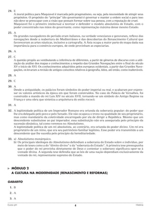 24.	 E
		 moral política para Maquiavel é marcada pelo pragmatismo, ou seja, pela necessidade de atingir seus
A
propósitos. O propósito do “príncipe” (do governante) é governar e manter a ordem social e para isso
não deve se preocupar com a visão que possam formar sobre sua pessoa, com a reputação de cruel.
		
Maquiavel foi o primeiro intelectual a teorizar e defender o modelo absolutista de Estado, com o
poder concentrado nas mãos do governante, como representação máxima desse mesmo Estado.
	25.	 A
		 grandes navegadores do período eram italianos, na verdade venezianos e genoveses, reflexo das
Os
navegações desde a reabertura do Mediterrâneo e das descobertas do Renascimento Cultural que
favoreceram as artes náuticas, inclusive a cartografia. A Ásia ocupa a maior parte do mapa dada sua
importância para o comércio europeu, de onde provinham as especiarias.
	26.	 A
	27.	 C
		 questão propôs ao vestibulando a inferência de diferentes, a partir de gêneros de discurso com a utiliA
zação da análise dos mapas e conhecimentos a respeito das Grandes Navegações entre o final do século
XV e início de XVI. Os conhecimentos adquiridos pelos europeus ocidentais, a partir das Grandes Navegações, os levaram a revisão de antigos conceitos relativos à geografia, tidos, até então, como inalteráveis.
	28.	 A
	29.	 C
	30.	 A
		
Desde a antiguidade, os palácios foram símbolos do poder imperial ou real, e acabaram por expressar os valores artísticos da época em que foram construídos. No caso do Palácio de Versalhes, foi
construído a mando do rei Luis XIV no século XVII, tornando-se um símbolo do Antigo Regime na
França e uma obra que sintetiza a arquitetura do estilo rococó.
	31.	 A
	32.	A legitimidade política de um Imperador Romano era oriunda da soberania popular: do poder que
lhe era delegado pelo povo e pelo Senado. Ele não ocupava o trono na qualidade de seu proprietário,
mas como mandatário da coletividade encarregado por ela de dirigir a República. Mesmo que um
descendente substituísse ao pai imperador, essa substituição não era assegurada pelo princípio da
sucessão dinástica, tal como veremos no Absolutismo.
		 legitimidade política de um rei absolutista, ao contrário, era oriunda do poder divino. Um rei era
A
proprietário de um reino, que era seu patrimônio familiar legítimo. Esse poder era transmitido a um
descendente que lhe sucedia pelo princípio da hereditariedade.
	33.	 a)	Absolutismo monárquico.
		 b)	 principais ideólogos do Absolutismo defendiam a soberania do Estado sobre o indivíduo, por
Os
meio de teses como a do “direito divino” e da “soberania do Estado”. A primeira tese pressupunha
que o poder do rei provinha diretamente de Deus e contestar o soberano significava opor-se à
vontade divina. A segunda tese defendia que as leis de uma nação dependiam exclusivamente da
vontade do rei, representante supremo do Estado.

©	

MÓDULO 2

	 A CULTURA NA MODERNIDADE (RENASCIMENTO E REFORMAS)
GABARITO
	1.	
B
	 2.	
A
	3.	
A
Curso pH	

4	

História

 