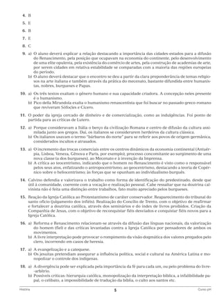 4.	
B
	5.	
E
	6.	
B
	7.	
E
	8.	
C
	9.	 O aluno deverá explicar a relação destacando a importância das cidades-estados para a difusão
a)	
do Renascimento, pela posição que ocupavam na economia do continente, pelo desenvolvimento
de uma elite opulenta, pela existência do comércio de artes, pela construção de academias de arte,
por serem cidades em relativa estabilidade se comparadas com a maioria das regiões europeias
do período.
		 b)	 aluno deverá destacar que o encontro se deu a partir da clara preponderância de temas religioO
sos na arte italiana e também através da prática do mecenato, bastante difundida entre humanistas, nobres, burgueses e Papas.
	10.	 a)	 três textos exaltam o gênero humano e sua capacidade criadora. A concepção neles presente
Os
é o humanismo.
		 b)	
Pico della Mirandola exalta o humanismo renascentista que foi buscar no passado greco-romano
que reviveram Sófocles e Cícero.
	11.	O poder da igreja cercado de dinheiro e de comercialização, como as indulgências. Foi ponto de
partida para as críticas de Lutero.
	12.	a)	
Porque consideravam a Itália o berço da civilização Romana e centro de difusão da cultura assimilada junto aos gregos. Daí, os italianos se considerarem herdeiros da cultura clássica.
		 b)	 italianos usavam o termo “bárbaros do norte” para se referir aos povos de origem germânica,
Os
considerados incultos e atrasados.
	13.	 a)	 incremento das trocas comerciais entre os centros dinâmicos da economia continental (AntuérO
pia, Lisboa, Veneza, Gênova e Paris, por exemplo), processo concomitante ao surgimento de uma
nova classe (a dos burgueses), ao Mecenato e à invenção da Imprensa.
		 b)	 crítica ao teocentrismo, indicando que o homem no Renascimento é visto como o responsável
A
pelos seus atos, enfatizando o antropocentrismo; ao geocentrismo, destacando a teoria de Copérnico sobre o heliocentrismo; às forças que se opunham ao individualismo burguês.
	14.	Calvino defendia e valorizava o trabalho como forma de identificação do predestinado, desde que
útil à comunidade, coerente com a vocação e realização pessoal. Cabe ressaltar que na doutrina calvinista não é feita uma distinção entre trabalhos, fato muito apreciado pelos burgueses.
	15.	Reação da Igreja Católica ao Protestantismo de caráter conservador. Reaparecimento do tribunal do
santo ofício (julgamento dos infiéis). Realização do Concílio de Trento, com o objetivo de reafirmar
e fortalecer a doutrina católica, através dos seminários e do índex de livros proibidos. Criação da
Companhia de Jesus, com o objetivo de reconquistar fiéis desviados e conquistar fiéis novos para a
Igreja Católica.
	16.	 a)	
Reforma e Renascimento relacionam-se através da difusão das línguas nacionais, da valorização
do homem (fiel) e das críticas levantadas contra a Igreja Católica por pensadores de ambos os
movimentos.
		 b)	 livre interpretação pode provocar o rompimento da visão dogmática dos valores pregados pelo
A
clero, incorrendo em casos de heresia.
	17.	 a)	 evangelização e a catequese.
A
		 b)	 s jesuítas pretendiam assegurar a influência política, social e cultural na América Latina e moO
nopolizar o controle dos indígenas.
	18.	 a)	 divergência pode ser explicada pela importância da fé para cada um, ou pelo problema do livreA
-arbítrio.
		 b)	
Possíveis críticas: hierarquia católica, monopolização da interpretação bíblica, a infalibilidade papal, o celibato, a impossibilidade de tradução da bíblia, o culto aos santos etc.
História	

5	

Curso pH

 