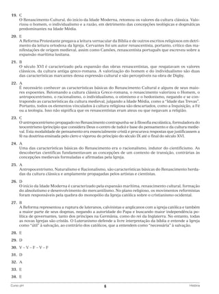 19.	 C
		 Renascimento Cultural, do início da Idade Moderna, retomou os valores da cultura clássica. ValoO
rizou o homem, o individualismo e a razão, em detrimento das concepções teológicas e dogmáticas
predominantes na Idade Média.
	20.	 E
		 Reforma Protestante pregava a leitura vernacular da Bíblia e de outros escritos religiosos em detriA
mento da leitura ortodoxa da Igreja. Cervantes foi um autor renascentista, portanto, crítico das manifestações de origem medieval, assim como Camões, renascentista português que escreveu sobre a
expansão marítima lusitana.
	21.	 B
		 século XVI é caracterizado pela expansão das obras renascentistas, que resgatavam os valores
O
clássicos, da cultura antiga greco-romana. A valorização do homem e do individualismo são duas
das características marcantes dessa expressão cultural e são perceptíveis na obra de Digby.
	22.	A
		 necessário conhecer as características básicas do Renascimento Cultural e alguns de seus maioÉ
res expoentes. Retomando a cultura clássica Greco-romana, o renascimento valorizou o Homem, o
antropocentrismo, o racionalismo, o individualismo, o otimismo e o hedonismo, negando e se contrapondo as características da cultura medieval, julgando a Idade Média, como a “Idade das Trevas”.
Portanto, todos os elementos vinculados à cultura religiosa são descartados, como a Inquisição, a Fé
ou a teologia. Isso não significa que os renascentistas eram ateus ou que negavam a religião.
	23.	 C
		 antropocentrismo propagado no Renascimento contrapunha-se à filosofia escolástica, formuladora do
O
teocentrismo (princípio que considera Deus o centro de tudo) e base do pensamento e da cultura medieval. Esta modalidade de pensamento era essencialmente cristã e procurava respostas que justificassem a
fé na doutrina ensinada pelo clero e vigorou do princípio do século IX até o final do século XVI.
	24.	 A
		
Uma das características básicas do Renascimento era o racionalismo, indutor do cientificismo. As
descobertas científicas fundamentavam as concepções de um contexto de transição, contrárias às
concepções medievais formuladas e afirmadas pela Igreja.
	25.	 A
		
Antropocentrismo, Naturalismo e Racionalismo, são características básicas do Renascimento herdadas da cultura clássica e amplamente propagadas pelos artistas e cientistas.
	26.	 D
		 início da Idade Moderna é caracterizado pela expansão marítima, renascimento cultural, formação
O
do absolutismo e desenvolvimento do mercantilismo. No plano religioso, os movimentos reformistas
foram responsáveis pela quebra do monopólio da Igreja católica sobre o cristianismo ocidental.
	27.	 B
		 Reforma representou a ruptura de luteranos, calvinistas e anglicanos com a igreja católica e também
A
a maior parte de seus dogmas, negando a autoridade do Papa e buscando maior independência política de governantes, tanto dos príncipes na Germânia, como do rei da Inglaterra. No entanto, todas
as novas Igrejas são cristãs. O Luteranismo defende a livre interpretação da bíblia e entende a Igreja
como “útil” à salvação, ao contrário dos católicos, que a entendem como “necessária” à salvação.
	28.	 E
	29.	 D
	30.	 V – V – F – V – F
	31.	 D
	32.	A
	33.	 E
	34.	 E
Curso pH	

6	

História

 