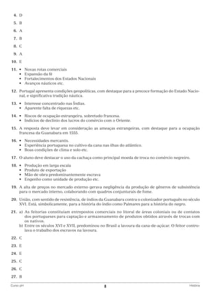 4.	
D
	5.	
B
	6.	
A
	7.	
B
	8.	
C
	9.	
A
	10.	 E
	11.	 •	
	 	 •	
	 	 •	
	 	 •	

Novas rotas comerciais
Expansão da fé
Fortalecimentos dos Estados Nacionais
Avanços náuticos etc.

	12.	Portugal apresenta condições geopolíticas, com destaque para a precoce formação do Estado Nacional, e significativa tradição náutica.
	13.	 •	 Interesse concentrado nas Índias.
	 	 •	 Aparente falta de riquezas etc.
	14.	 •	 Riscos de ocupação estrangeira, sobretudo francesa.
	 	 •	 Indícios de declínio dos lucros do comércio com o Oriente.
	15.	A resposta deve levar em consideração as ameaças estrangeiras, com destaque para a ocupação
francesa da Guanabara em 1555.
	16.	 •	 Necessidades mercantis.
	 	 •	 Experiência portuguesa no cultivo da cana nas ilhas do atlântico.
	 	 •	 Boas condições de clima e solo etc.
	17.	 O aluno deve destacar o uso da cachaça como principal moeda de troca no comércio negreiro.
	18.	 •	
	 	 •	
	 	 •	
	 	 •	

Produção em larga escala
Produto de exportação
Mão de obra predominantemente escrava
Engenho como unidade de produção etc.

	19.	A alta de preços no mercado externo gerava negligência da produção de gêneros de subsistência
para o mercado interno, colaborando com quadros conjunturais de fome.
	20.	União, com sentido de resistência, de índios da Guanabara contra o colonizador português no século
XVI. Está, simbolicamente, para a história do índio como Palmares para a história do negro.
	21.	 a)	 s feitorias constituíam entrepostos comerciais no litoral de áreas coloniais ou de contatos
A
dos portugueses para captação e armazenamento de produtos obtidos através de trocas com
os nativos.
		 b)	 ntre os séculos XVI e XVII, predominou no Brasil a lavoura da cana-de-açúcar. O feitor controE
lava o trabalho dos escravos na lavoura.
	22.	C
	23.	 E
	24.	 E
	25.	 C
	26.	 C
	27.	 B
Curso pH	

8	

História

 