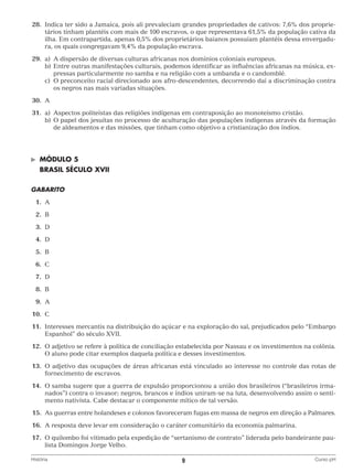 28.	Indica ter sido a Jamaica, pois ali prevaleciam grandes propriedades de cativos: 7,6% dos proprietários tinham plantéis com mais de 100 escravos, o que representava 61,5% da população cativa da
ilha. Em contrapartida, apenas 0,5% dos proprietários baianos possuíam plantéis dessa envergadura, os quais congregavam 9,4% da população escrava.
	29.	 a)	 dispersão de diversas culturas africanas nos domínios coloniais europeus.
A
		 b)	 ntre outras manifestações culturais, podemos identificar as influências africanas na música, exE
pressas particularmente no samba e na religião com a umbanda e o candomblé.
		 c)	 preconceito racial direcionado aos afro-descendentes, decorrendo daí a discriminação contra
O
os negros nas mais variadas situações.
	30.	 A
	31.	 a)	
Aspectos politeístas das religiões indígenas em contraposição ao monoteísmo cristão.
		 b)	 papel dos jesuítas no processo de aculturação das populações indígenas através da formação
O
de aldeamentos e das missões, que tinham como objetivo a cristianização dos índios.

©	

MÓDULO 5

	 BRASIL SÉCULO XVII
GABARITO
	1.	
A
	 2.	
B
	3.	
D
	4.	
D
	5.	
B
	6.	
C
	7.	
D
	8.	
B
	9.	
A
	10.	 C
	11.	Interesses mercantis na distribuição do açúcar e na exploração do sal, prejudicados pelo “Embargo
Espanhol” do século XVII.
	12.	O adjetivo se refere à política de conciliação estabelecida por Nassau e os investimentos na colônia.
O aluno pode citar exemplos daquela política e desses investimentos.
	13.	O adjetivo das ocupações de áreas africanas está vinculado ao interesse no controle das rotas de
fornecimento de escravos.
	14.	O samba sugere que a guerra de expulsão proporcionou a união dos brasileiros (“brasileiros irmanados”) contra o invasor; negros, brancos e índios uniram-se na luta, desenvolvendo assim o sentimento nativista. Cabe destacar o componente mítico de tal versão.
	15.	 guerras entre holandeses e colonos favoreceram fugas em massa de negros em direção a Palmares.
As
	16.	 A resposta deve levar em consideração o caráter comunitário da economia palmarina.
	17.	O quilombo foi vitimado pela expedição de “sertanismo de contrato” liderada pelo bandeirante paulista Domingos Jorge Velho.
História	

9	

Curso pH

 