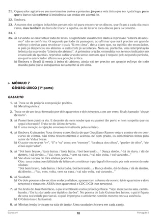21.	O pescador agitava-se em movimentos curtos e potentes, já que a vela tinha que ser içada logo, para
que o barco não cedesse à insistência das ondas em aderná-lo.
	22.	 Embora.
	23.	Amantes dos antigos bolachões penam não só para encontrar os discos, que ficam a cada dia mais
raros, mas também na hora de trocar a agulha, ou de levar o toca-discos para o conserto.
	24.	 C
	25.	 a)	
Levando-se em conta o todo do texto, o significado usualmente dado à expressão “à beira do abismo” não se confirma. O segundo período da passagem, ao afirmar que será preciso um grande
esforço coletivo para recolocar o país “lá em cima”, deixa claro que, na opinião do enunciador,
o país já despencou no abismo, a catástrofe já aconteceu. Nota-se, portanto, uma interpretação
irônica da expressão “à beira do abismo”. A primeira oração, entendida nos termos indicados no
enunciado da questão, reproduz o discurso do senso comum, que é negado pelo segundo período,
no qual o enunciador afirma sua posição crítica.
		 b)	 mbora o Brasil já esteja à beira do abismo, ainda vai ser preciso um grande esforço de todo
E
mundo para que o coloquemos novamente lá em cima.

©	

MÓDULO 7

	 GÊNERO LÍRICO (1a parte)
GABARITO
	1.	 Trata-se da própria composição poética.
a)	
		b)	Metalinguística.
	 2.	rata-se de um texto formado por dois quartetos e dois tercetos, com um verso final chamado “chave
T
de ouro”.
	3.	 Passei bem junto a ela. E decerto ela nem soube que eu passei tão perto e nem suspeita que eu
a)	
segui chorando! Trata-se do último terceto.
		 b)	 É uma menção à rejeição amorosa tematizada pelo eu lírico.
	4.	 Embora Guimarães Rosa tivesse consciência de que Graciliano Ramos votara contra ele no cona)	
curso de contos, não tinha ressentimentos e aceitou, de bom grado, os comentários feitos pelo
autor de Vidas Secas.
		 b)	 autor escreve os “rr”, “ll” e “ss” como em “esmoer”, “brabeza dos olhos”, “perder de olho”, “ele
O
é boi espirrador”.
	5.	 “Boi bem bravo, / bate baixo, / bota baba, / boi berrando... / Dança doido, / dá de duro, / dá de
a)	
dentro, / dá direito... / Vai, vem, volta, / vem na vara, / vai não volta, / vai varando...”
		 b)	 São doze versos de três sílabas poéticas.
			
Obs.: uma outra possibilidade de leitura é considerar o parágrafo formado por seis versos de sete
sílabas:
			
“Boi bem bravo, bate baixo, / bota baba, boi berrando... / Dança doido, dá de duro, / dá de dentro,
dá direito... / Vai, vem, volta, vem na vara, / vai não volta, vai varando...”
	6.	
a)	Saudade.
		 b)	 dois poemas são escritos endecassílabos, apresentam a forma de soneto (dois quartetos e dois
Os
tercetos) e rimas em ABBA (nos quartetos) e CDC DCD (nos tercetos).
	7.	 No texto de José Bonifácio, o pai é lembrado como presença física: “Vejo meu pai na sala, camina)	
hando, / Da luz da tarde aos tépidos clarões”. No poema de Luís Guimarães Junior, o pai é figura
de uma sociedade patriarcal, o qual impregna o ambiente, sentido mesmo em sua ausência.
		 b)	 O Gênio (ou o fantasma).
	8.	 Minhas irmãs brincam na sala de jantar. Uma saudade chorava em cada canto.
a)	
Curso pH	

10	

Português I

 