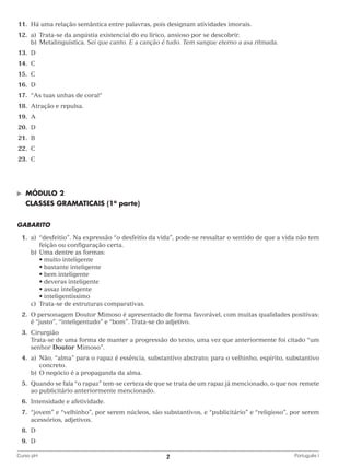 11.	Há uma relação semântica entre palavras, pois designam atividades imorais.
	12.	 a)	
Trata-se da angústia existencial do eu lírico, ansioso por se descobrir.
		 b)	Metalinguística. Sei que canto. E a canção é tudo. Tem sangue eterno a asa ritmada.
	13.	 D
	14.	 C
	15.	 C
	16.	 D
	17.	 “As tuas unhas de coral“
	18.	 Atração e repulsa.
	19.	 A
	20.	 D
	21.	 B
	22.	 C
	23.	 C

©	

MÓDULO 2

	 CLASSES GRAMATICAIS (1a parte)
GABARITO
	1.	 “desfeitio”. Na expressão “o desfeitio da vida”, pode-se ressaltar o sentido de que a vida não tem
a)	
feição ou configuração certa.
		 b)	 ma dentre as formas:
U
	 	 	 • muito inteligente
	 	 	 • bastante inteligente
	 	 	 • bem inteligente
	 	 	 • deveras inteligente
	 	 	 • assaz inteligente
	 	 	 • inteligentíssimo
		 c)	 Trata-se de estruturas comparativas.
	 2.	 personagem Doutor Mimoso é apresentado de forma favorável, com muitas qualidades positivas:
O
é “justo”, “inteligentudo” e “bom”. Trata-se do adjetivo.
	3.	
Cirurgião
		
Trata-se de uma forma de manter a progressão do texto, uma vez que anteriormente foi citado “um
senhor Doutor Mimoso”.
	4.	 Não. “alma” para o rapaz é essência, substantivo abstrato; para o velhinho, espírito, substantivo
a)	
concreto.
		 b)	 O negócio é a propaganda da alma.
	 5.	 uando se fala “o rapaz” tem-se certeza de que se trata de um rapaz já mencionado, o que nos remete
Q
ao publicitário anteriormente mencionado.
	6.	
Intensidade e afetividade.
	 7.	jovem” e “velhinho”, por serem núcleos, são substantivos, e “publicitário” e “religioso”, por serem
“
acessórios, adjetivos.
	8.	
D
	9.	
D
Curso pH	

2	

Português I

 