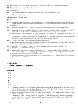 10.	Marca-se um ritmo lento que contrasta com o rompante que marca o desfecho da história.
	11.	 Reforçar a ideia de que ambos estavam sós.
	12.	Comparação.
	13.	 a)	
Trata-se de o esposo ter elogiado um manjar que, obviamente, estava ruim.
		 b)	 Pela não reclamação
	14.	A expressão “Só por fazer”.
	15.	 B
	16.	 a)	
Uma combinação inusitada seria “livro palerma”. O efeito especial aqui decorre do fato de que o
adjetivo palerma, embora sintaticamente associado a “livro” é, semanticamente, ligado ao eu lírico.
		b)	Hipálage.
	17.	Segundo o autor, “dançar com religião” é dançar de forma espontânea, intensa e prazerosa.
	18.	 a)	 ma interpretação possível é “não há, de jeito nenhum, caminho para os amantes da Terra”.
U
Outra interpretação é de que “não há caminho idêntico para os amantes da Terra”.
		 b)	 interpretação mais adequada é “não há caminho idêntico para os amantes da Terra”, pois de
A
acordo com o texto, como as terras do Rio, de Minas e do Norte são admiráveis, longas caminhadas por esses caminhos seriam sempre interessantes. Já a interpretação de que “não há, de jeito
nenhum, caminho para os amantes da Terra” torna o texto sem sentido.
	19.	 a)	
Cansaço, tristeza e, o que seria ainda pior, alegria fingida.
		 b)	 enunciado I, trata-se de moços brasileiros com tendência modernista; no enunciado II, trata-se
No
de moços cuja tendência modernista é brasileira.
	20.	 a)	 “pensando bem”, “dum”; “duma”, “(...) o que milhões, milhões é exagero, muitos (...)”.
		 b)	 O recurso é o ponto de exclamação.
	21.	 a)	 s primeiros membros de cada comparação são os argumentativamente valorizados, o que
O
demonstra a tendência do autor à rejeição de se familiarizar apenas com comportamentos eruditas.
		b)	“ponho tanto entusiasmo e carinho no escrever”
		 c)	 uso do artigo antes de substantivo próprio traduz uma noção de familiaridade, de intimidade,
O
que não cabe no contexto.

©	

MÓDULO 3

	 GÊNERO NARRATIVO (1a parte)
GABARITO
	1.	
B
	2.	
B
	3.	
D
	4.	
C
	5.	
C
	6.	
D
	7.	 Presença de personagem, de sequência de ações; emprego de verbos no pretérito perfeito, dentre
a)	
outras. Dentre outros versos, “Paulo Roberto Parreiras” (v. 1), “Paulo Roberto estudou” (v. 15),
“Deixou de lado os discos, o cinema,” (v. 18–19).
		 b)	 ficou triste/ e sumiu/ De vergonha? de raiva?” (v. 12–14) Ou “Paulo Roberto estudou/Dura dura“
mente” (v. 15–16)
		 c)	1a estrofe — causa: “que não passou no vestibular” (v. 10), consequência: “desapareceu de casa.”
(v. 2) e 2a estrofe — causa: “Recebeu a notícia quinta-feira à tarde,” (v. 11), consequência: “ficou
triste e sumiu.” (v. 12–13)
Português I	

3	

Curso pH

 