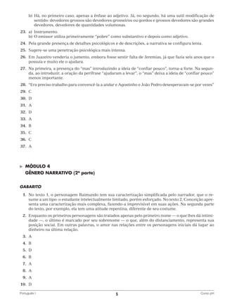 b)	 á, no primeiro caso, apenas a ênfase ao adjetivo. Já, no segundo, há uma sutil modificação de
H
sentido: devedores grossos são devedores grosseiros ou gordos e grossos devedores são grandes
devedores, devedores de quantidades volumosas.
	23.	 a)	Instrumento.
		 b)	 O emissor utiliza primeiramente “pobre” como substantivo e depois como adjetivo.
	24.	 Pela grande presença de detalhes psicológicos e de descrições, a narrativa se configura lenta.
	25.	 Sugere-se uma penetração psicológica mais intensa.
	26.	Em Juazeiro venderia o jumento, embora fosse sentir falta de Jeremias, já que fazia seis anos que o
possuía e muito ele o ajudara.
	27.	Na primeira, a presença do “mas” introduzindo a ideia de “confiar pouco”, torna-a forte. Na segunda, ao introduzir, a oração da perífrase “ajudaram a levar”, o “mas” deixa a ideia de “confiar pouco”
menos importante.
	28.	
“Era preciso trabalho para convencê-la a andar e Agostinho e João Pedro desesperavam-se por vezes”
	29.	 C
	30.	 D
	31.	 A
	32.	 D
	33.	 A
	34.	 B
	35.	 C
	36.	 C
	37.	 A

©	

MÓDULO 4

	 GÊNERO NARRATIVO (2a parte)
GABARITO
	 1.	 o texto 1, o personagem Raimundo tem sua caracterização simplificada pelo narrador, que o reN
sume a um tipo: o estudante intelectualmente limitado, porém esforçado. No texto 2, Conceição apresenta uma caracterização mais complexa, fazendo-a imprevisível em suas ações. Na segunda parte
do texto, por exemplo, ela tem uma atitude repentina, diferente de seu costume.
	 2.	 nquanto os primeiros personagens são tratados apenas pelo primeiro nome — o que lhes dá intimiE
dade —, o último é marcado por seu sobrenome — o que, além do distanciamento, representa sua
posição social. Em outras palavras, o amor nas relações entre os personagens iniciais dá lugar ao
dinheiro na última relação.
	3.	
A
	4.	
B
	5.	
D
	6.	
B
	7.	
A
	8.	
A
	9.	
A
	10.	 D
Português I	

5	

Curso pH

 