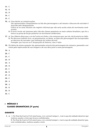 11.	 C
	12.	 B
	13.	 D
	14.	 C
	15.	 C
	16.	 a)	 Uma dentre as comprovações:
			
São apresentados coloquialismos na fala dos personagens e até mesmo o discurso do narrador é
marcado pelo despojamento.
			
Utiliza-se no texto literário um registro informal que não seria aceito antes do movimento modernista.
		 b)	 texto revela um interesse pela vida das classes populares no meio urbano brasileiro, que foi a
O
tônica na prosa de ficção posterior ao movimento modernista.
	17.	 a)	
Seu Alberto disse que a voz de Leniza era linda, e ela comentou que, por ele, ela já estaria no rádio.
		 b)	 o discurso indireto livre, os pensamentos, as ideias, as falas dos personagens são incorporados
N
ao discurso do narrador, sem utilização de verbos dicendi.
			 Exemplo: que loucura ou É desgraçado de fanhoso, mas é rádio.
	18.	Os ídolos da música popular são apresentados através dos personagens do romance, passando a ser
vistos pela repercussão de sua imagem e de sua obra junto a esses personagens.
	19.	 A
	20.	 C
	21.	 C
	22.	 D
	23.	 A
	24.	 D
	25.	 C
	26.	 B
	27.	 D
	28.	 C
	29.	 A
	30.	 A
	31.	 B
	32.	 D
	33.	 C

©	

MÓDULO 5

	 CLASSES GRAMATICAIS (2a parte)
GABARITO
	1.	
a)	 I. No final da Guerra Civil americana, o ex-coronel ianque (...) sai à caça do soldado desertor que
realizou assalto a trem que levava confederados.
			 No final da Guerra Civil americana, o ex-coronel ianque (...) sai à caça do soldado desertor que,
II.
com confederados, realizou assalto a trem.
Curso pH	

6	

Português I

 