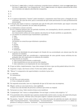 b)	 a frase 1, com indica a relação continente-conteúdo (trem-soldados), como em copo com água.
N
Na frase 2, com indica “em companhia de”. Em 1, com introduz um adjunto adnominal (de trem);
em 2, introduz um adjunto adverbial de companhia.
	2.	
D
	3.	
C
	4.	
C
	5.	 A palavra denotativa “mesmo” pode introduzir o argumento mais forte para a chegada de uma
a)	
conclusão. No caso do texto, para a conclusão de que existe preconceito no meio profissional do
entrevistado.
	 b)	 função das aspas é marcar a expressão que não foi dita pelo entrevistado, que sequer concorda
A
com ela. Trata-se, portanto, de um índice de polifonia.
	6.	 Substantivo comum concreto.
a)	
		 b)	 e a empresa passava por um período excelente, em consequência, deveria aumentar e não reS
duzir o salário do funcionário.
			 Se o funcionário sofreu um corte salarial, não deveria ter ficado satisfeito ou agradecido.
		 c)	 Um dentre os conectivos que mantenham o paradoxo:
	 	 	 •  logo
	 	 	 •  assim
	 	 	 •  portanto
			 Um dentre os conectivos que eliminem o paradoxo:
	 	 	 •  mas
	 	 	 •  porém
	 	 	 •  todavia
	 	 	 •  contudo
	 	 	 •  entretanto
	7.	 A perda da identidade do personagem em função de sua acomodação aos abusos que lhe são
a)	
impostos no trabalho.
			 personagem pode ser considerado o representante de uma grande massa anônima de emO
pregados que são explorados no ambiente de trabalho.
		 b)	 Duas dentre as orações:
	 	 	 •  João aceitou passivamente a exploração.
	 	 	 •  João transformou-se em um escravo do trabalho.
	 	 	 •  João submeteu-se às imposições de seu empregador.
	8.	 que se infere, implicitamente, é que João sempre foi forte e que um dia poderá deixar de sê-lo.
O
	9.	
Segundo o rapaz, não houve cortes./ Corte esse cabelo, rapaz!
	10.	 “Menor” é comparativo de superioridade e excelente é grau zero.
	11.	 a)	advérbio
		b)	calmamente
	12.	 a)	causa
		 b)	 Ele virá com tudo pronto.
		 c)	 Com a redução do salário
	13.	 No segundo enunciado, tem-se a impressão de que só há mais uma recompensa.
	14.	 Magro, sentia-se com mais leveza, mais agilidade.
		 A frase nova não dá ideia de processo contínuo que existe na original.
	15.	 Tornaram-se cinza, Valor emotivo (trata-se de metáfora)
	16.	 A preposição “em” marca a coloquialidade. Em seu lugar, a norma culta exigiria o “a”.
	17.	O eu poemático dá a entender que a pessoa amada tinha outros casos, ou seja, ela nada tinha de pessoa pura ou inocente. Afirmar uma coisa para sugerir o oposto caracteriza a ironia.
	18.	No poema, “mente” ocorre como verbo e como sufixo formador de advérbio de modo e de intensidade (“inconscientemente”, “imensamente”, “invariavelmente”, “involuntariamente”), e o efeito expressivo é reforçar a mentira: “so/mente”, “inconsciente/mente”.
Português I	

7	

Curso pH

 
