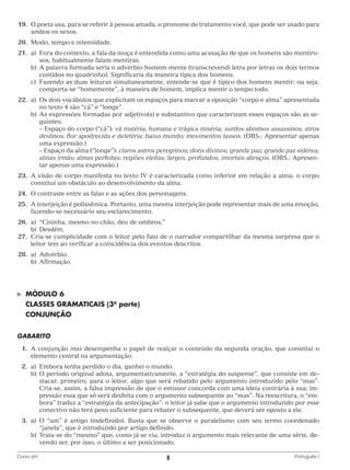 19.	O poeta usa, para se referir à pessoa amada, o pronome de tratamento você, que pode ser usado para
ambos os sexos.
	20.	 Modo, tempo e intensidade.
	21.	 a)	
Fora do contexto, a fala da moça é entendida como uma acusação de que os homens são mentirosos, habitualmente falam mentiras.
		 b)	 palavra formada seria o advérbio homem-mente (transcrevendi letra por letras os dois termos
A
contidos no quadrinho). Significaria da maneira típica dos homens.
		 c)	
Fazendo as duas leituras simultaneamente, entende-se que é típico dos homens mentir: ou seja,
comporta-se “homemente”, à maneira de homem, implica mentir o tempo todo.
	22.	 a)	 dois vocábulos que explicitam os espaços para marcar a oposição “corpo e alma” apresentada
Os
no texto 4 são “cá” e “longe”.
		 b)	 s expressões formadas por adjetivo(s) e substantivo que caracterizam esses espaços são as seA
guintes:
			 Espaço do corpo (“cá”): vã matéria; humana e trágica miséria; surdos abismos assassinos; atros
–
destinos; flor apodrecida e deletéria; baixo mundo; movimentos lassos. (OBS.: Apresentar apenas
uma expressão.)
			 Espaço da alma (“longe”): claros astros peregrinos; dons divinos; grande paz; grande paz sidérea;
–
almas irmãs; almas perfeitas; regiões eleitas; largos, profundos, imortais abraços. (OBS.: Apresentar apenas uma expressão.)
	23.	A visão de corpo manifesta no texto IV é caracterizada como inferior em relação a alma: o corpo
constitui um obstáculo ao desenvolvimento da alma.
	24.	 O contraste entre as falas e as ações dos personagens.
	25.	A interjeição é polissêmica. Portanto, uma mesma interjeição pode representar mais de uma emoção,
fazendo-se necessário seu esclarecimento.
	26.	 a)	 “Cininha, mesmo no chão, deu de ombros.”
		b)	Desdém.
	27.	Cria-se cumplicidade com o leitor pelo fato de o narrador compartilhar da mesma surpresa que o
leitor tem ao verificar a coincidência dos eventos descritos.
	28.	 a)	Advérbio.
		b)	Afirmação.

©	

MÓDULO 6

	 CLASSES GRAMATICAIS (3a parte)
	 CONJUNÇÃO
GABARITO
	 1.	 conjunção mas desempenha o papel de realçar o conteúdo da segunda oração, que constitui o
A
elemento central na argumentação.
	2.	 Embora tenha perdido o dia, ganhei o mundo.
a)	
		 b)	 período original adota, argumentativamente, a “estratégia do suspense”, que consiste em deO
stacar, primeiro, para o leitor, algo que será rebatido pelo argumento introduzido pelo “mas”.
Cria-se, assim, a falsa impressão de que o emissor concorda com uma ideia contrária à sua; impressão essa que só será desfeita com o argumento subsequente ao “mas”. Na reescritura, o “embora” traduz a “estratégia da antecipação”: o leitor já sabe que o argumento introduzido por esse
conectivo não terá peso suficiente para rebater o subsequente, que deverá ser oposto a ele.
	3.	 O “um” é artigo (indefinido). Basta que se observe o paralelismo com seu termo coordenado
a)	
“janela”, que é introduzido por artigo definido.
		 b)	 rata-se do “mesmo” que, como já se viu, introduz o argumento mais relevante de uma série, deT
vendo ser, por isso, o último a ser posicionado.
Curso pH	

8	

Português I

 