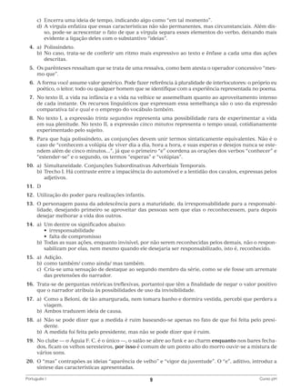 c)	 Encerra uma ideia de tempo, indicando algo como “em tal momento”.
		 d)	 vírgula enfatiza que essas características não são permanentes, mas circunstanciais. Além disA
so, pode-se acrescentar o fato de que a vírgula separa esses elementos do verbo, deixando mais
evidente a ligação deles com o substantivo “ideias”.
	4.	
a)	Polissíndeto.
		 b)	 o caso, trata-se de conferir um ritmo mais expressivo ao texto e ênfase a cada uma das ações
N
descritas.
	 5.	 s parênteses ressaltam que se trata de uma ressalva, como bem atesta o operador concessivo “mesO
mo que”.
	 6.	 forma você assume valor genérico. Pode fazer referência à pluralidade de interlocutores: o próprio eu
A
poético, o leitor, todo ou qualquer homem que se identifique com a experiência representada no poema.
	 7.	 o texto II, a vida na infância e a vida na velhice se assemelham quanto ao aproveitamento intenso
N
de cada instante. Os recursos linguísticos que expressam essa semelhança são o uso da expressão
comparativa tal e qual e o emprego do vocábulo também.
	 8.	 o texto I, a expressão trinta segundos representa uma possibilidade rara de experimentar a vida
N
em sua plenitude. No texto II, a expressão cinco minutos representa o tempo usual, cotidianamente
experimentado pelo sujeito.
	 9.	 ara que haja polissíndeto, as conjunções devem unir termos sintaticamente equivalentes. Não é o
P
caso de “conhecem a volúpia de viver dia a dia, hora a hora, e suas esperas e desejos nunca se estendem além de cinco minutos...”, já que o primeiro “e” coordena as orações dos verbos “conhecer” e
“estender-se” e o segundo, os termos “esperas” e “volúpias”.
	10.	 a)	 Simultaneidade. Conjunções Subordinativas Adverbiais Temporais.
		 b)	
Trecho I. Há contraste entre a impaciência do automóvel e a lentidão dos cavalos, expressas pelos
adjetivos.
	11.	 D
	12.	 Utilização do poder para realizações infantis.
	13.	O personagem passa da adolescência para a maturidade, da irresponsabilidade para a responsabilidade, desejando primeiro se aproveitar das pessoas sem que elas o reconhecessem, para depois
desejar melhorar a vida dos outros.
	14.	 a)	 Um dentre os significados abaixo:
	 	 	 •  irresponsabilidade
	 	 	 •  falta de compromisso
		 b)	
Todas as suas ações, enquanto invisível, por não serem reconhecidas pelos demais, não o responsabilizam por elas, nem mesmo quando ele desejaria ser responsabilizado, isto é, reconhecido.
	15.	 a)	Adição.
		 b)	 como também/ como ainda/ mas também.
		 c)	
Cria-se uma sensação de destaque ao segundo membro da série, como se ele fosse um arremate
das pretensões do narrador.
	16.	Trata-se de perguntas retóricas (reflexivas, portanto) que têm a finalidade de negar o valor positivo
que o narrador atribuía às possibilidades de uso da invisibilidade.
	17.	 a)	
Como a Beloní, de tão amargurada, nem tomara banho e dormira vestida, percebi que perdera a
viagem.
		 b)	 Ambos traduzem ideia de causa.
	18.	 a)	 ão se pode dizer que a medida é ruim baseando-se apenas no fato de que foi feita pelo presiN
dente.
		 b)	 A medida foi feita pelo presidente, mas não se pode dizer que é ruim.
	19.	No clube — o Águia F. C. é o único —, o salão se abre ao funk e ao charm enquanto nos bares fechados, ficam os velhos seresteiros, por isso é comum de um ponto alto do morro ouvir-se a mistura de
vários sons.
	20.	O “mas” contrapões as ideias “aparência de velho” e “vigor da juventude”. O “e”, aditivo, introduz a
síntese das características apresentadas.
Português I	

9	

Curso pH

 