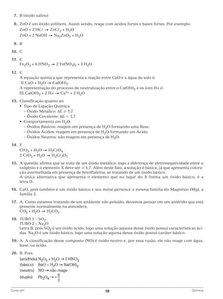 7.	 B (óxido salino)
	8.	 ZnO é um óxido anfótero. Assim sendo, reage com ácidos fortes e bases fortes. Por exemplo:
		 ZnO + 2 HC
ZnC2 + H2O
		 ZnO + 2 NaOH
Na2ZnO2 + H2O
	9.	B
	10.	C
	11.	C
		Fe2O3 + 6 HNO3

2 Fe(NO3)3 + 3 H2O

	12.	C
		 A equação química que representa a reação entre CaO e a água do solo é:
Ca(OH)2
		 II.	CaO + H2O
		 A representação do processo de neutralização entre o Ca(OH)2 e os íons H+ é:
Ca2+ + 2 H2O
		 III.	Ca(OH)2 + 2 H+
	13.	 Classificação quanto ao:
	 	 •  Tipo de Ligação Química:
		 – Óxido Metálico: ΔE ≥ 1,7
		 – Óxido Covalente: ΔE  1,7
	 	 •  Comportamento em H2O:
		 – Óxidos Básicos: reagem em presença de H2O formando uma Base.
		 – Óxidos Ácidos: reagem em presença de H2O formando um Ácido.
		 – Óxidos Neutros: não reagem em presença de H2O.
	14.	E
		CrO3 + H2O
H2CrO4
		 2 CrO3 + H2O
H2Cr2O7
	15.	 questão afirma que se trata de um óxido metálico, logo a diferença de eletronegatividade entre o
A
oxigênio e o elemento X deve ser ≥ 1,7. Além deste fato, a solução é básica, já que apresenta coloração avermelhada em presença de fenolftaleína, se tratando de um óxido básico.
		 única alternativa que apresenta o elemento que no lugar do X forma um óxido básico, é a
A
letra D.
	16.	
CaO, pois também é um óxido básico e seu metal pertence a mesma família do Magnésio (Mg), a
família 2.
	17.	 Como estamos tratando de um ambiente não poluído, devemos pensar em um anidrido que está
A.
presente normalmente na atmosfera.
		CO2 + H2O
H2CO3
	18.	 TUBO 1 – SO2
		 TUBO 2 – Na2O
		
Letra B, pois SO2 é um óxido ácido, logo uma solução aquosa desse óxido possui características ácidas. Na2O é um óxido básico, logo uma solução aquosa desse óxido possui caráter básico.
	19.	 A classificação desse composto (NO) é óxido neutro e, por essa razão, ele não reage com água,
A.
base, ou ácido.
	20.	 B. Pois:

		
Curso pH	

10	

Química

 
