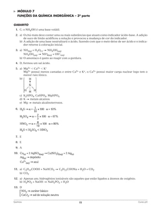 ©	

Módulo 7

	 FUNÇÕES DA QUÍMICA INORGÂNICA – 3a parte
GABARITO
	1.	 C; o NH4OH é uma base volátil.
	2.	 a)	 chá-mate deve conter uma ou mais substâncias que atuam como indicador ácido-base. A adição
O
de suco de limão acidificou a solução e provocou a mudança de cor do indicador.
		 b)	 adição de uma base neutralizará o ácido, fazendo com que o meio deixe de ser ácido e o indicaA
dor retorne à coloração inicial.
	3.	a)	NH3(g) + H2O()
NH4OH(aq)
+
			 NH4OH(aq)
NH 4(aq) + OH–(aq)
		 b)	 O amoníaco é gasto ao reagir com a gordura.
	4.	 D, formou um sal ácido.
	5.	a)	Mg2+  Ca2+  K+
			Mg2+ possui menos camadas e entre Ca2+ e K+, o Ca2+ possui maior carga nuclear logo tem o
menor raio iônico.
		b)

			
		c)	K2HPO4, CaHPO4, MgHPO4
		d)	K
metais alcainos
metais alcalinoterrosos.
		e)	Mg
	6.	

		
	7.	E
	8.	E
	9.	A
	10.	

		
	11.	a)	C5H11COOH + NaHCO3
		b)	CO2

C5H11COONa + H2O + CO2

	12.	 a)	 Apenas um; hidrogênios ionizáveis são aqueles que estão ligados a átomos de oxigênio.
		b)	H3PO2 + NaOH
NaH2PO2 + H2O
	13.	D
		
Química	

11	

Curso pH

 